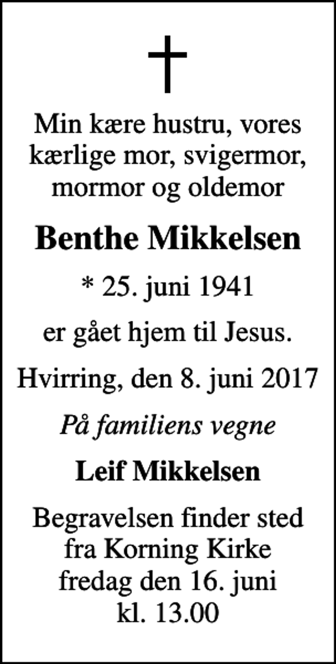 <p>Min kære hustru, vores kærlige mor, svigermor, mormor og oldemor<br />Benthe Mikkelsen<br />* 25. juni 1941<br />er gået hjem til Jesus.<br />Hvirring, den 8. juni 2017<br />På familiens vegne<br />Leif Mikkelsen<br />Begravelsen finder sted fra Korning Kirke fredag den 16. juni kl. 13.00</p>