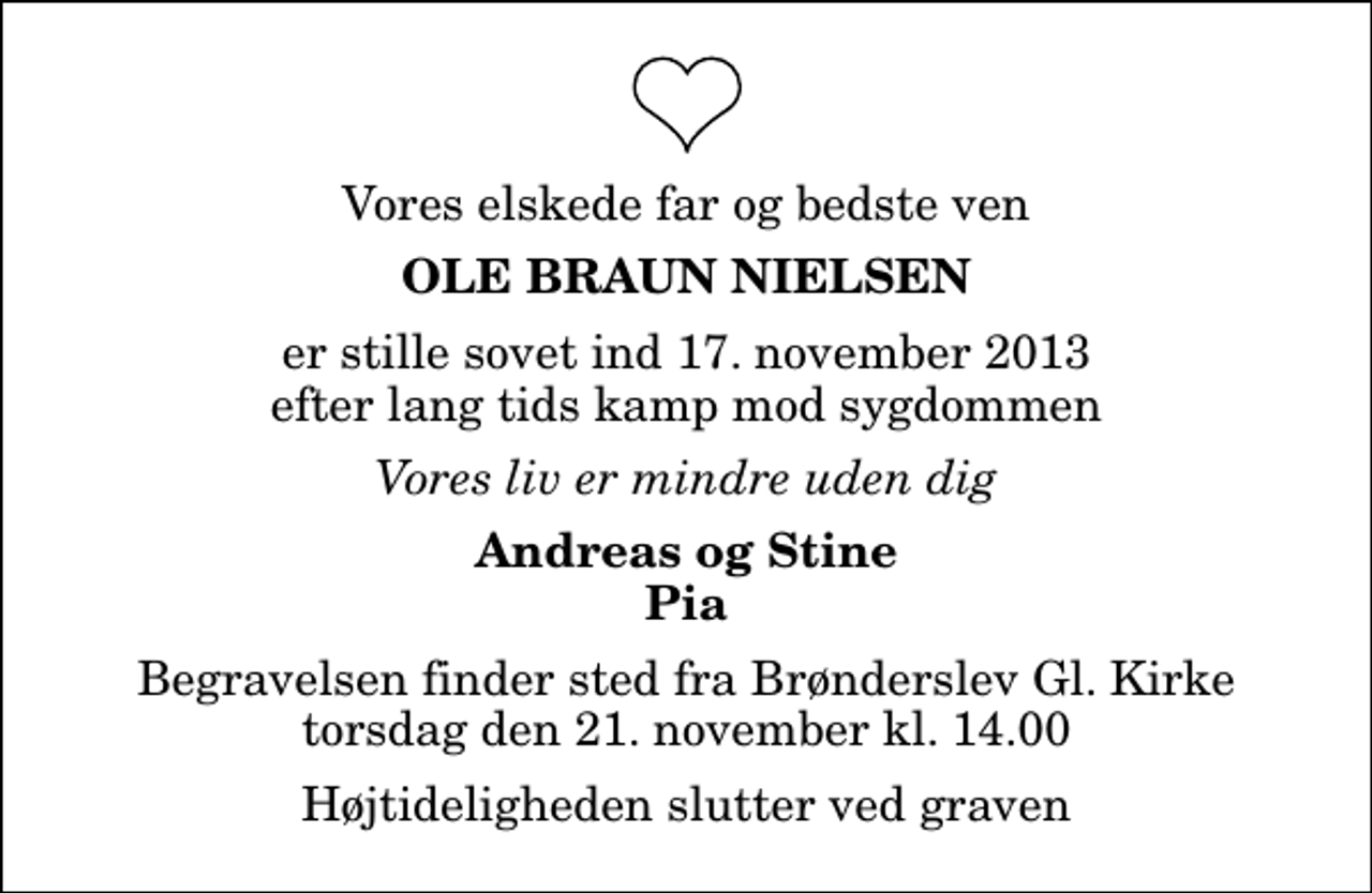 <p>Vores elskede far og bedste ven<br />Ole Braun Nielsen<br />er stille sovet ind 17. november 2013 efter lang tids kamp mod sygdommen<br />Vores liv er mindre uden dig<br />Andreas og Stine Pia<br />Begravelsen finder sted fra Brønderslev Gl. Kirke torsdag den 21. november kl. 14.00<br />Højtideligheden slutter ved graven</p>