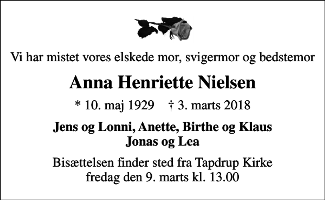 <p>Vi har mistet vores elskede mor, svigermor og bedstemor<br />Anna Henriette Nielsen<br />* 10. maj 1929 ✝ 3. marts 2018<br />Jens og Lonni, Anette, Birthe og Klaus Jonas og Lea<br />Bisættelsen finder sted fra Tapdrup Kirke fredag den 9. marts kl. 13.00</p>