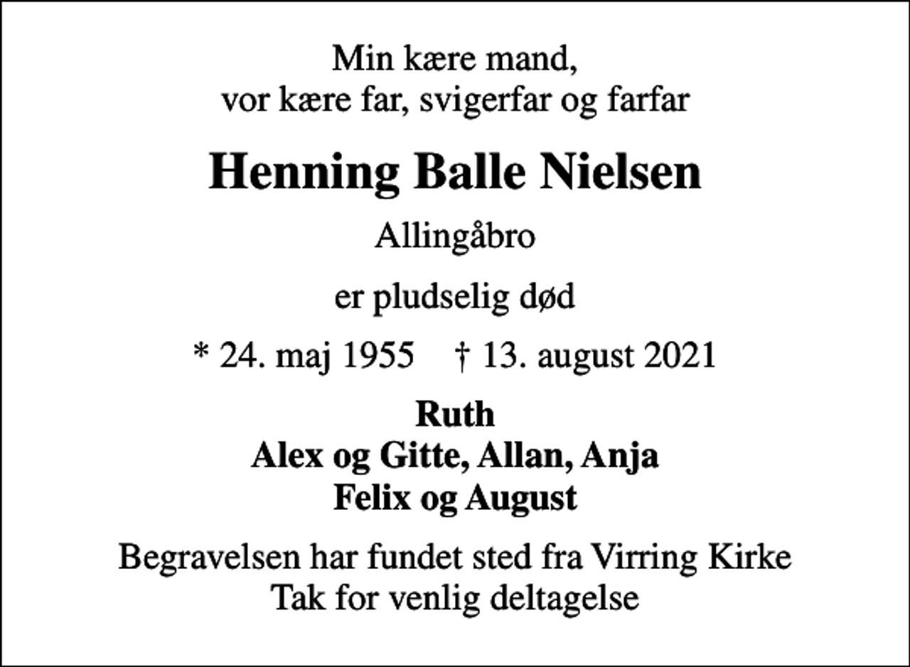 <p>Min kære mand, vor kære far, svigerfar og farfar<br />Henning Balle Nielsen<br />Allingåbro<br />er pludselig død<br />* 24. maj 1955 ✝ 13. august 2021<br />Ruth Alex og Gitte, Allan, Anja Felix og August<br />Begravelsen har fundet sted fra Virring Kirke Tak for venlig deltagelse</p>