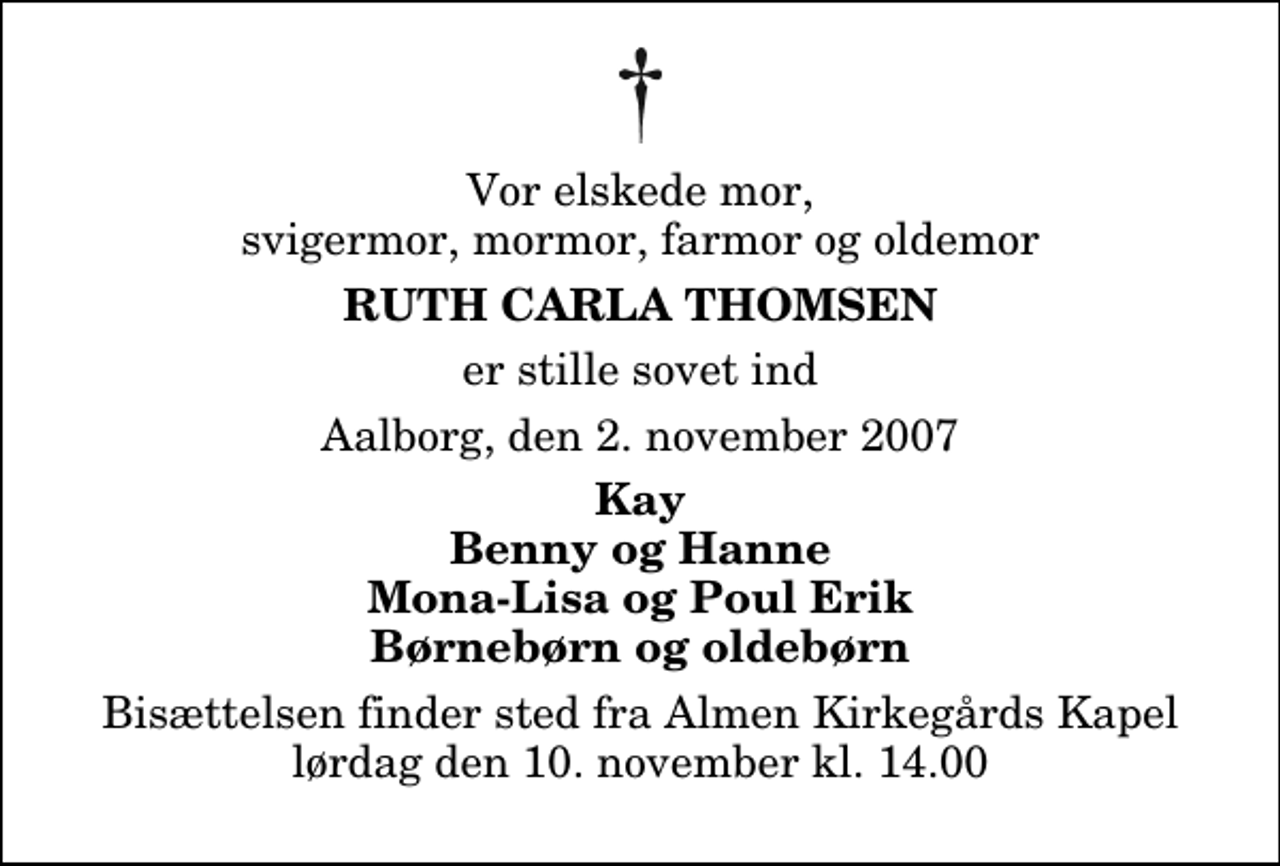 <p>Vor elskede mor, svigermor, mormor, farmor og oldemor<br />Ruth Carla Thomsen<br />er stille sovet ind<br />Aalborg, den 2. november 2007<br />Kay Benny og Hanne Mona-Lisa og Poul Erik Børnebørn og oldebørn<br />Bisættelsen finder sted fra Almen Kirkegårdens Kapel lørdag den 10. november kl. 14.00</p>