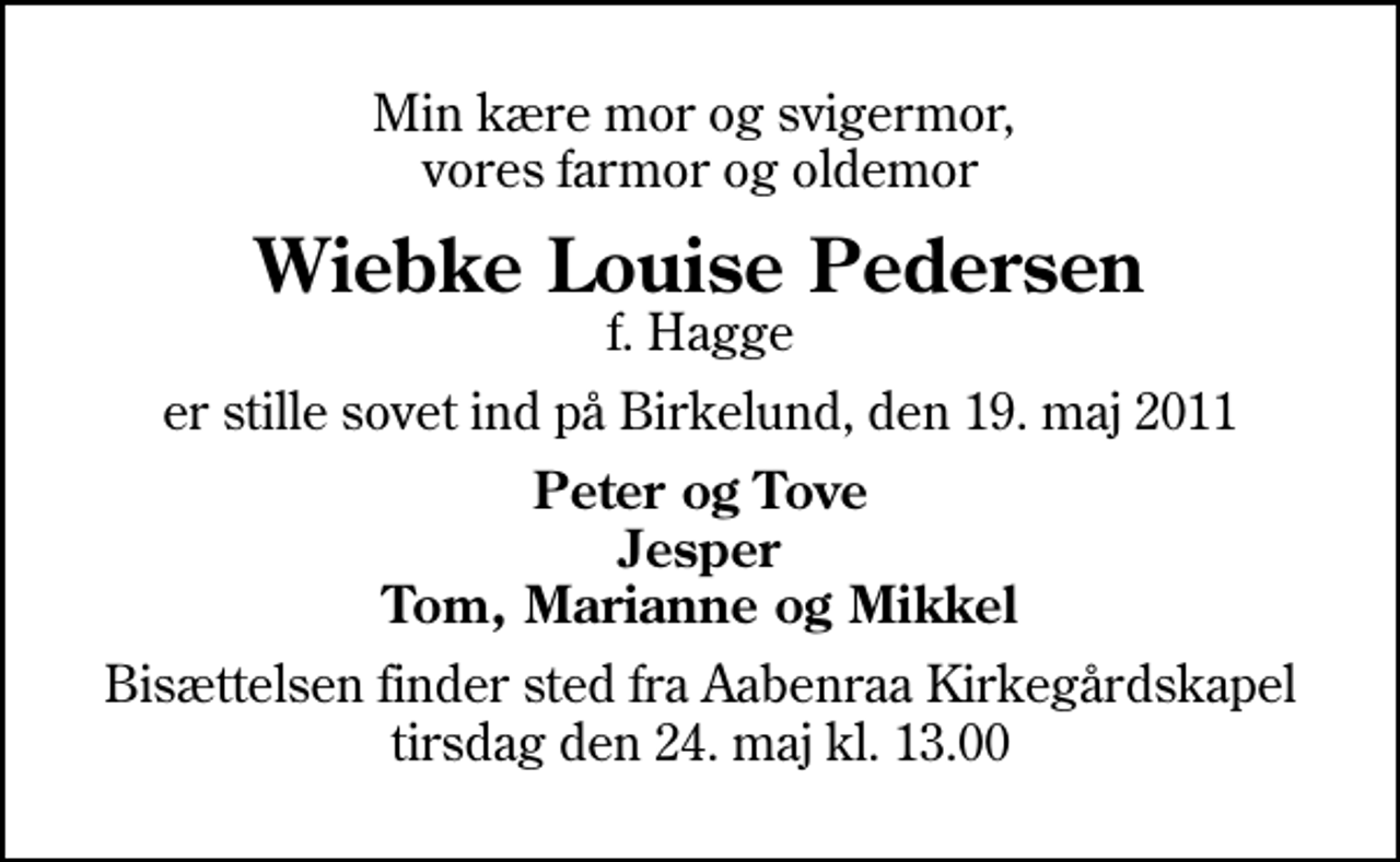 <p>Min kære mor og svigermor, vores farmor og oldemor<br />Wiebke Louise Pedersen<br />f. Hagge<br />er stille sovet ind på Birkelund, den 19. maj 2011<br />Peter og Tove Jesper Tom, Marianne og Mikkel<br />Bisættelsen finder sted fra Aabenraa Kirkegårdskapel tirsdag den 24. maj kl. 13.00</p>