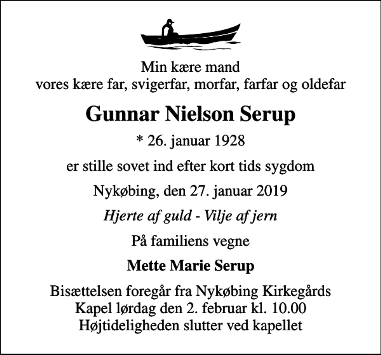 <p>Min kære mand vores kære far, svigerfar, morfar, farfar og oldefar<br />Gunnar Nielson Serup<br />* 26. januar 1928<br />er stille sovet ind efter kort tids sygdom<br />Nykøbing, den 27. januar 2019<br />Hjerte af guld - Vilje af jern<br />På familiens vegne<br />Mette Marie Serup<br />Bisættelsen foregår fra Nykøbing Kirkegårds Kapel lørdag den 2. februar kl. 10.00 Højtideligheden slutter ved kapellet</p>
