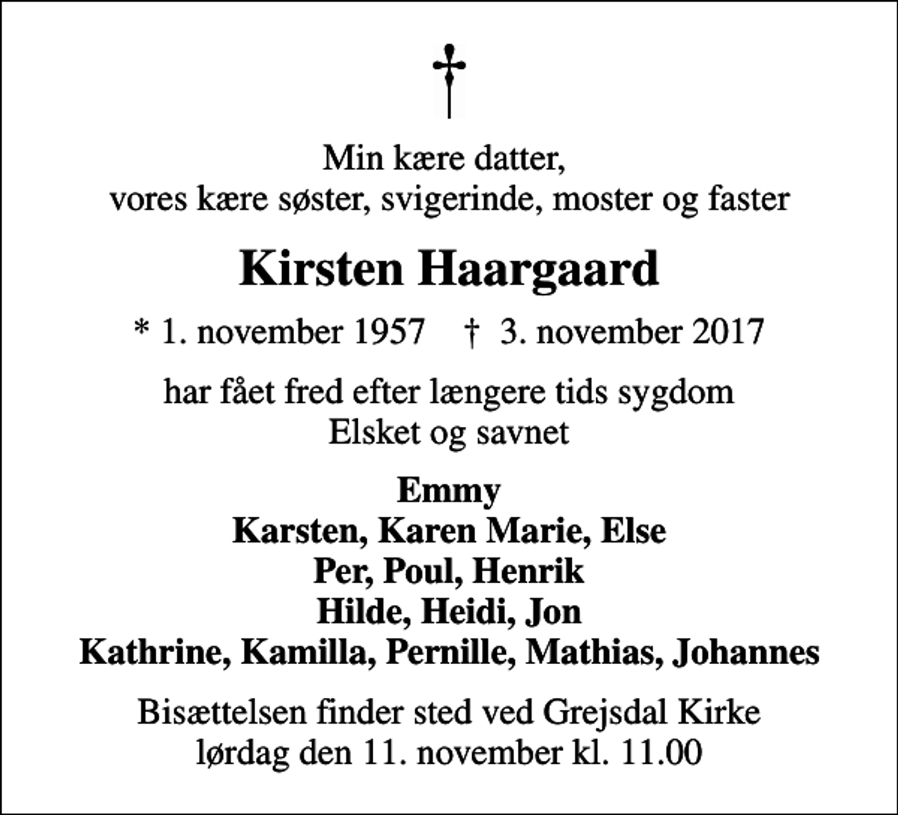 <p>Min kære datter, vores kære søster, svigerinde, moster og faster<br />Kirsten Haargaard<br />* 1. november 1957 ✝ 3. november 2017<br />har fået fred efter længere tids sygdom Elsket og savnet<br />Emmy Karsten, Karen Marie, Else Per, Poul, Henrik Hilde, Heidi, Jon Kathrine, Kamilla, Pernille, Mathias, Johannes<br />Bisættelsen finder sted ved Grejsdal Kirke lørdag den 11. november kl. 11.00</p>