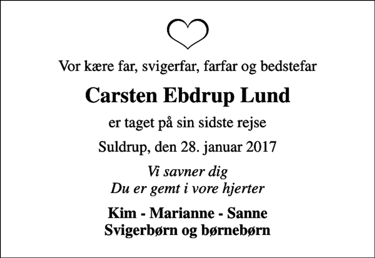 <p>Vor kære far, svigerfar, farfar og bedstefar<br />Carsten Ebdrup Lund<br />er taget på sin sidste rejse<br />Suldrup, den 28. januar 2017<br />Vi savner dig Du er gemt i vore hjerter<br />Kim - Marianne - Sanne Svigerbørn og børnebørn</p>