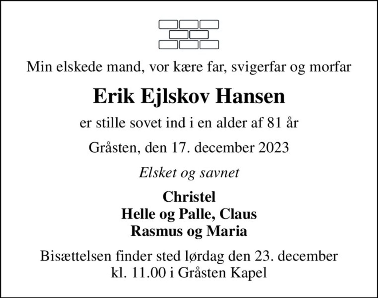 Min elskede mand, vor kære far, svigerfar og morfar
Erik Ejlskov Hansen
er stille sovet ind i en alder af 81 år
Gråsten, den 17. december 2023
Elsket og savnet
Christel Helle og Palle, Claus Rasmus og Maria
Bisættelsen finder sted lørdag den 23. december kl. 11.00 i Gråsten Kapel