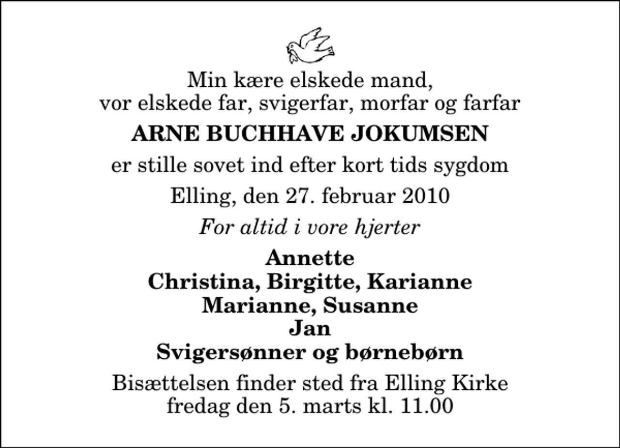 <p>Min kære elskede mand, vor elskede far, svigerfar, morfar og farfar<br />Arne Buchhave Jokumsen<br />er stille sovet ind efter kort tids sygdom<br />Elling, den 27. februar 2010<br />For altid i vore hjerter<br />Annette Christina, Birgitte, Karianne Marianne, Susanne Jan Svigersønner og børnebørn<br />Bisættelsen finder sted fra Elling Kirke fredag den 5. marts kl. 11.00</p>