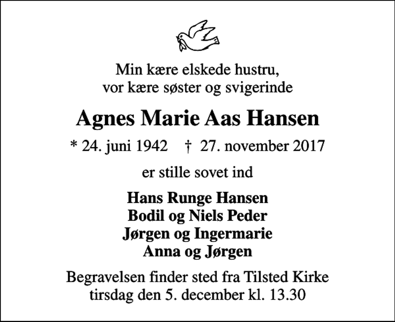 <p>Min kære elskede hustru, vor kære søster og svigerinde<br />Agnes Marie Aas Hansen<br />* 24. juni 1942 ✝ 27. november 2017<br />er stille sovet ind<br />Hans Runge Hansen Bodil og Niels Peder Jørgen og Ingermarie Anna og Jørgen<br />Begravelsen finder sted fra Tilsted Kirke tirsdag den 5. december kl. 13.30</p>
