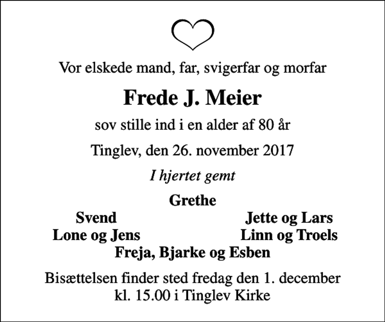 <p>Vor elskede mand, far, svigerfar og morfar<br />Frede J. Meier<br />sov stille ind i en alder af 80 år<br />Tinglev, den 26. november 2017<br />I hjertet gemt<br />Grethe<br />Svend<br />Jette og Lars<br />Lone og Jens<br />Linn og Troels<br />Bisættelsen finder sted fredag den 1. december kl. 15.00 i Tinglev Kirke</p>