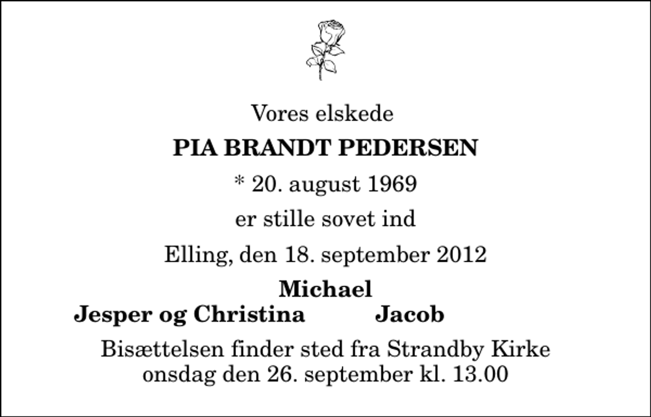 <p>Vores elskede<br />Pia Brandt Pedersen<br />* 20. august 1969<br />er stille sovet ind<br />Elling, den 18. september 2012<br />Michael<br />Jesper og Christina<br />Jacob<br />Bisættelsen finder sted fra Strandby Kirke onsdag den 26. september kl. 13.00</p>