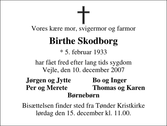 <p>Vores kære mor, svigermor og farmor<br />Birthe Skodborg<br />* 5. februar 1933<br />har fået fred efter lang tids sygdom Vejle, den 10. december 2007<br />Jørgen og Jytte<br />Bo og Inger<br />Per og Merete<br />Thomas og Karen<br />Bisættelsen finder sted fra Tønder Kristkirke lørdag den 15. december kl. 11.00</p>