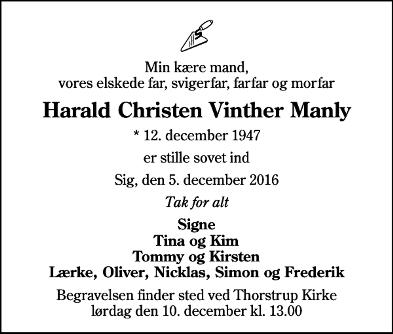 <p>Min kære mand, vores elskede far, svigerfar, farfar og morfar<br />Harald Christen Vinther Manly<br />* 12. december 1947<br />er stille sovet ind<br />Sig, den 5. december 2016<br />Tak for alt<br />Signe Tina og Kim Tommy og Kirsten Lærke, Oliver, Nicklas, Simon og Frederik<br />Begravelsen finder sted ved Thorstrup Kirke lørdag den 10. december kl. 13.00</p>
