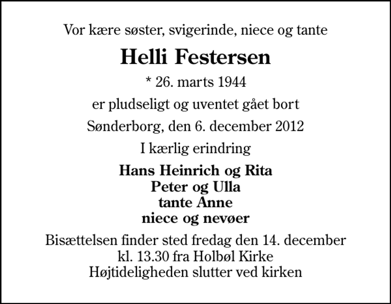 <p>Vor kære søster, svigerinde, niece og tante<br />Helli Festersen<br />* 26. marts 1944<br />er pludseligt og uventet gået bort<br />Sønderborg, den 6. december 2012<br />I kærlig erindring<br />Hans Heinrich og Rita Peter og Ulla tante Anne niece og nevøer<br />Bisættelsen finder sted fredag den 14. december kl. 13.30 fra Holbøl Kirke Højtideligheden slutter ved kirken</p>