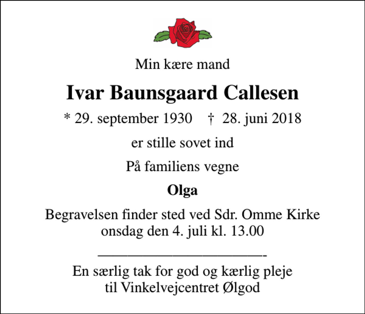 <p>Min kære mand<br />Ivar Baunsgaard Callesen<br />* 29. september 1930 ✝ 28. juni 2018<br />er stille sovet ind<br />På familiens vegne<br />Olga<br />Begravelsen finder sted ved Sdr. Omme Kirke onsdag den 4. juli kl. 13.00<br />- En særlig tak for god og kærlig pleje til Vinkelvejcentret Ølgod</p>