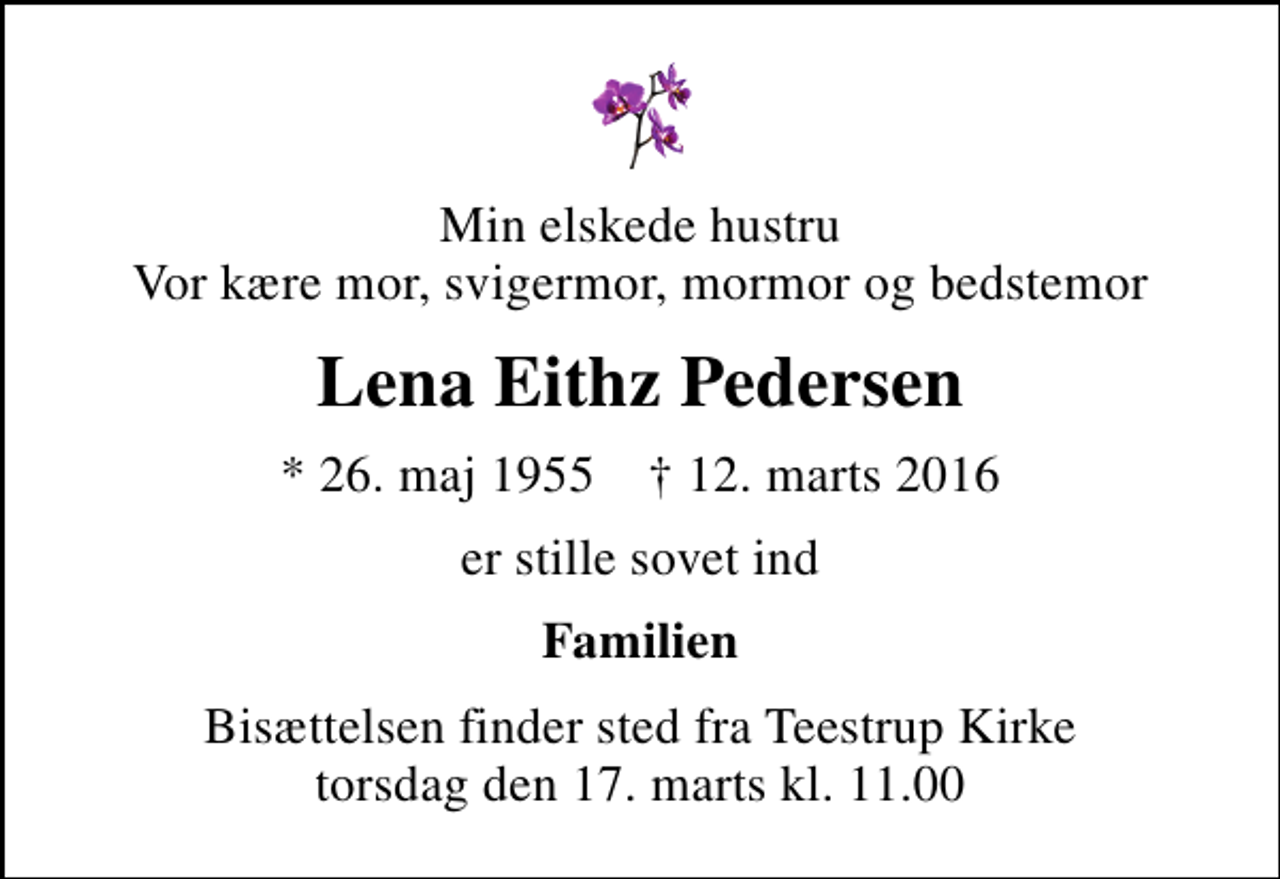 <p>Min elskede hustru Vor kære mor, svigermor, mormor og bedstemor<br />Lena Eithz Pedersen<br />* 26. maj 1955 ✝ 12. marts 2016<br />er stille sovet ind<br />Familien<br />Bisættelsen finder sted fra Teestrup Kirke torsdag den 17. marts kl. 11.00</p>