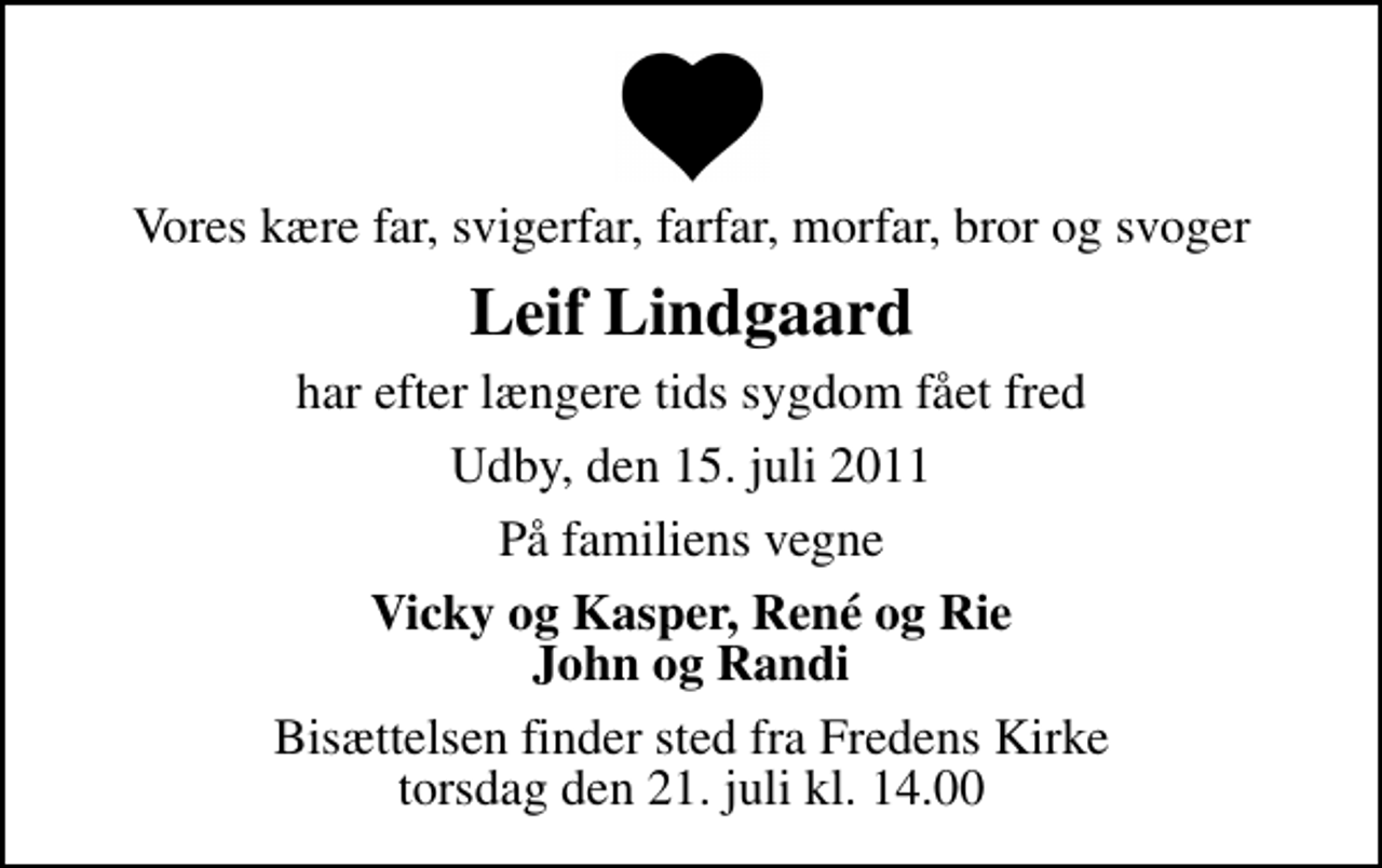 <p>Vores kære far, svigerfar, farfar, morfar, bror og svoger<br />Leif Lindgaard<br />har efter længere tids sygdom fået fred<br />Udby, den 15. juli 2011<br />På familiens vegne<br />Vicky og Kasper, René og Rie John og Randi<br />Bisættelsen finder sted fra Fredens Kirke torsdag den 21. juli kl. 14.00</p>