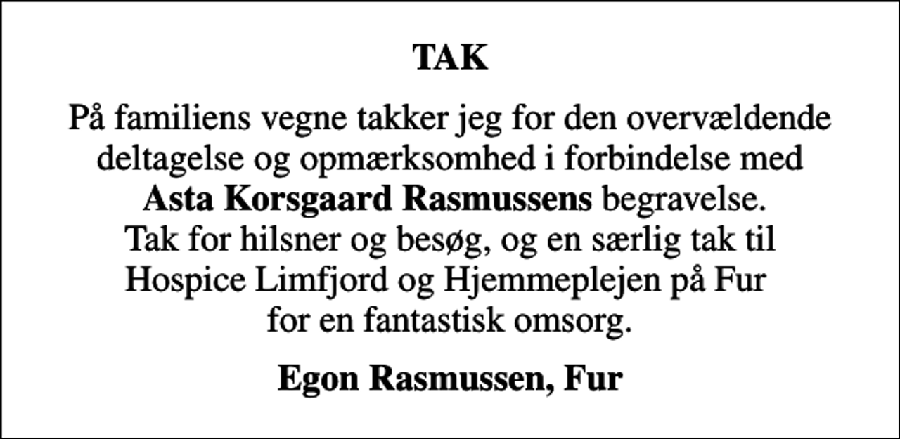 <p>TAK<br />På familiens vegne takker jeg for den overvældende deltagelse og opmærksomhed i forbindelse med <em>Asta Korsgaard Rasmussens</em> begravelse. Tak for hilsner og besøg, og en særlig tak til Hospice Limfjord og Hjemmeplejen på Fur for en fantastisk omsorg.<br />Egon Rasmussen, Fur</p>