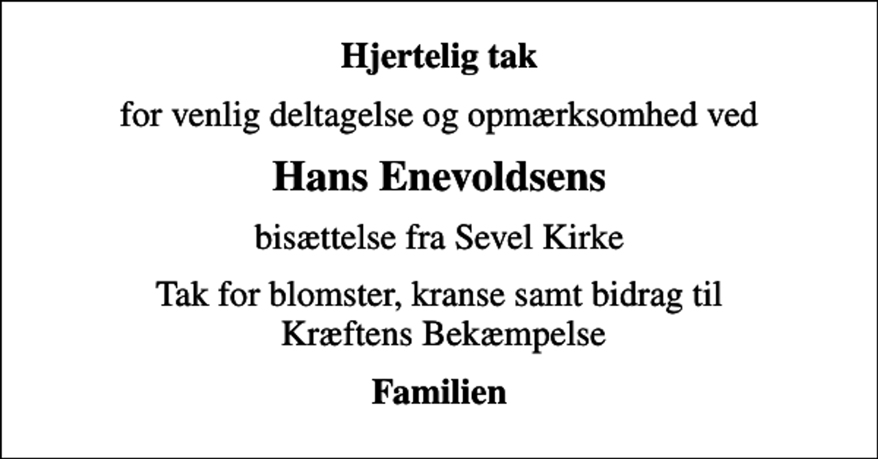 <p>Hjertelig tak<br />for venlig deltagelse og opmærksomhed ved<br />Hans Enevoldsens<br />bisættelse fra Sevel Kirke<br />Tak for blomster, kranse samt bidrag til Kræftens Bekæmpelse<br />Familien</p>