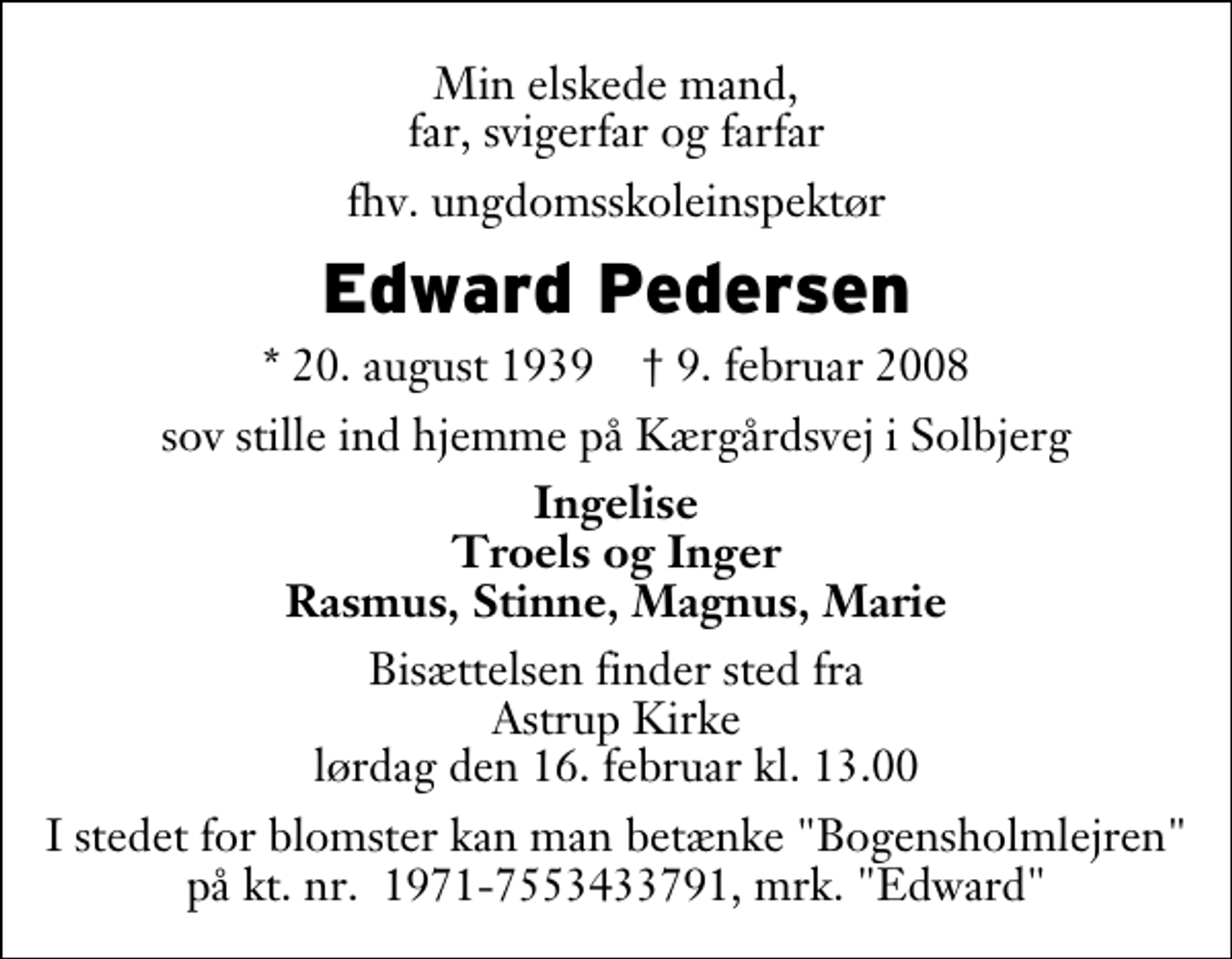 <p>Min elskede mand, far, svigerfar og farfar<br />fhv. ungdomsskoleinspektør<br />Edward Pedersen<br />* 20. august 1939 ✝ 9. februar 2008<br />sov stille ind hjemme på Kærgårdsvej i Solbjerg<br />Ingelise Troels og Inger Rasmus, Stinne, Magnus, Marie<br />Bisættelsen finder sted fra Astrup Kirke lørdag den 16. februar kl. 13.00<br />I stedet for blomster kan man betænke "Bogensholmlejren" på kt. nr. 1971-7553433791, mrk. "Edward"</p>
