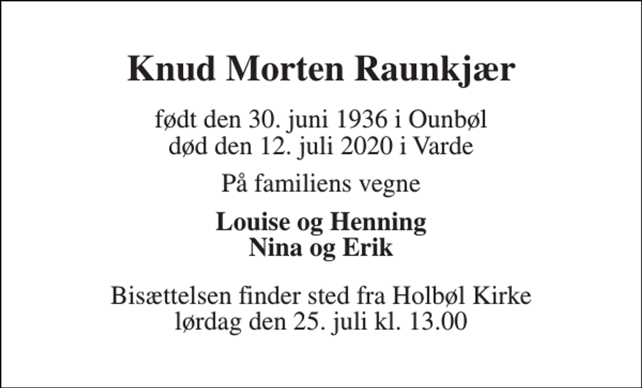 <p>Knud Morten Raunkjær<br />født den 30. juni 1936 i Ounbøl død den 12. juli 2020 i Varde<br />På familiens vegne<br />Louise og Henning Nina og Erik<br />Bisættelsen​ finder sted fra Holbøl Kirke​ lørdag den 25. juli​ kl. 13.00</p>