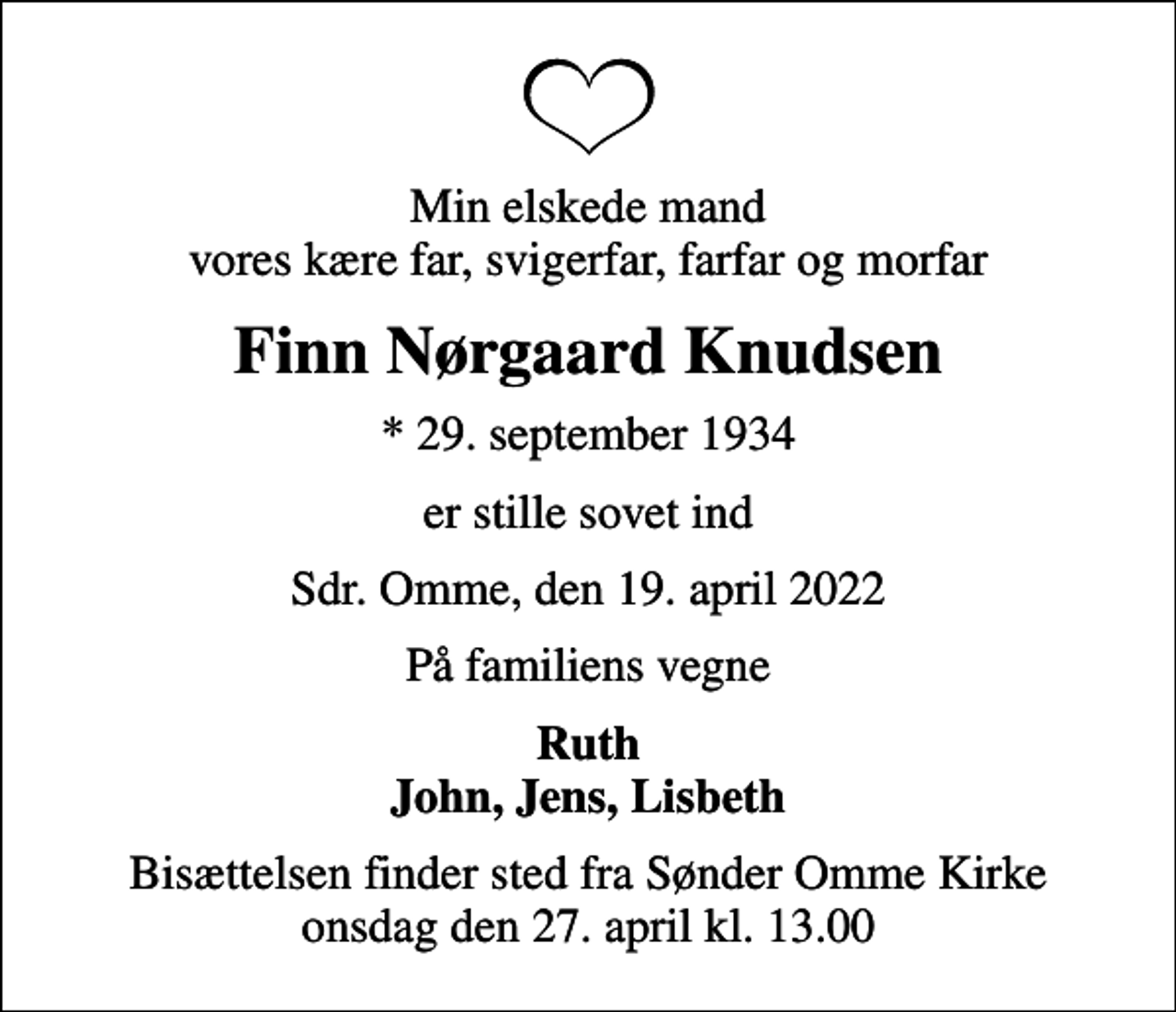 <p>Min elskede mand vores kære far, svigerfar, farfar og morfar<br />Finn Nørgaard Knudsen<br />* 29. september 1934<br />er stille sovet ind<br />Sdr. Omme, den 19. april 2022<br />På familiens vegne<br />Ruth John, Jens, Lisbeth<br />Bisættelsen finder sted fra Sønder Omme Kirke onsdag den 27. april kl. 13.00</p>