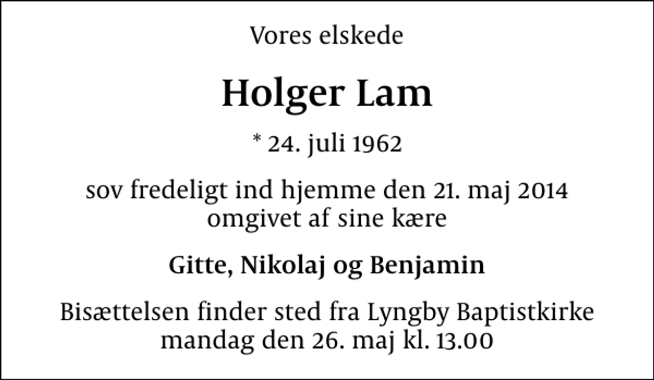 <p>Vores elskede<br />Holger Lam<br />* 24. juli 1962<br />sov fredeligt ind hjemme den 21. maj 2014 omgivet af sine kære<br />Gitte, Nikolaj og Benjamin<br />Bisættelsen finder sted fra Lyngby Baptistkirke mandag den 26. maj kl. 13.00</p>