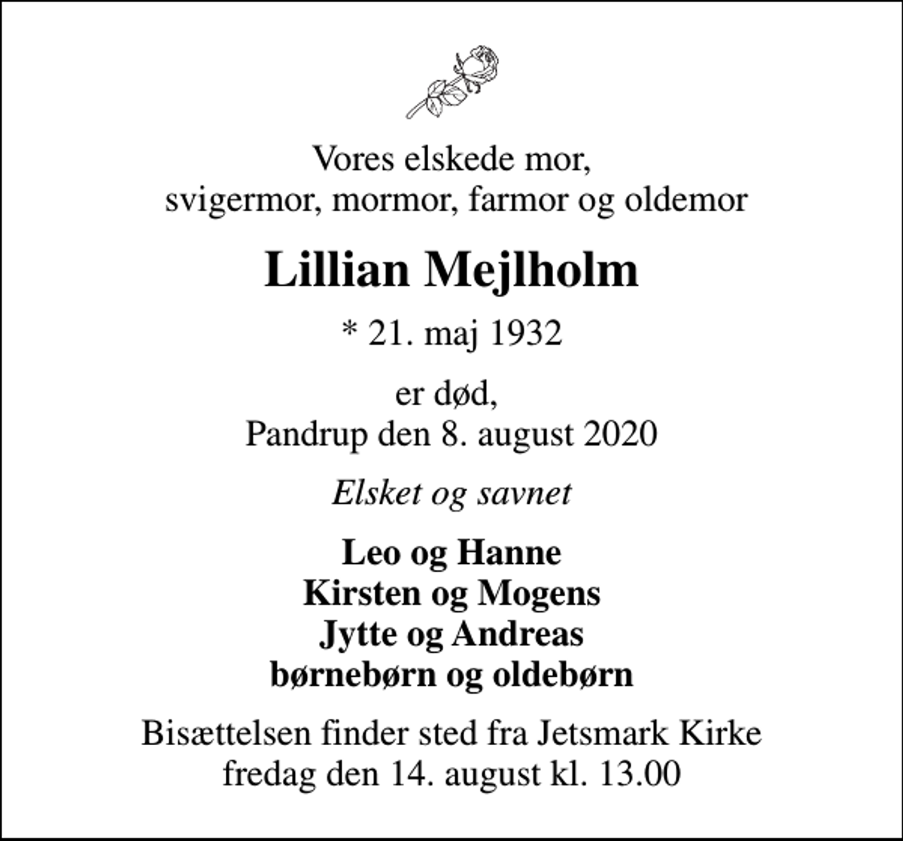 <p>Vores elskede mor, svigermor, mormor, farmor og oldemor<br />Lillian Mejlholm<br />* 21. maj 1932<br />er død, Pandrup den 8. august 2020<br />Elsket og savnet<br />Leo og Hanne Kirsten og Mogens Jytte og Andreas børnebørn og oldebørn<br />Bisættelsen finder sted fra Jetsmark Kirke fredag den 14. august kl. 13.00</p>