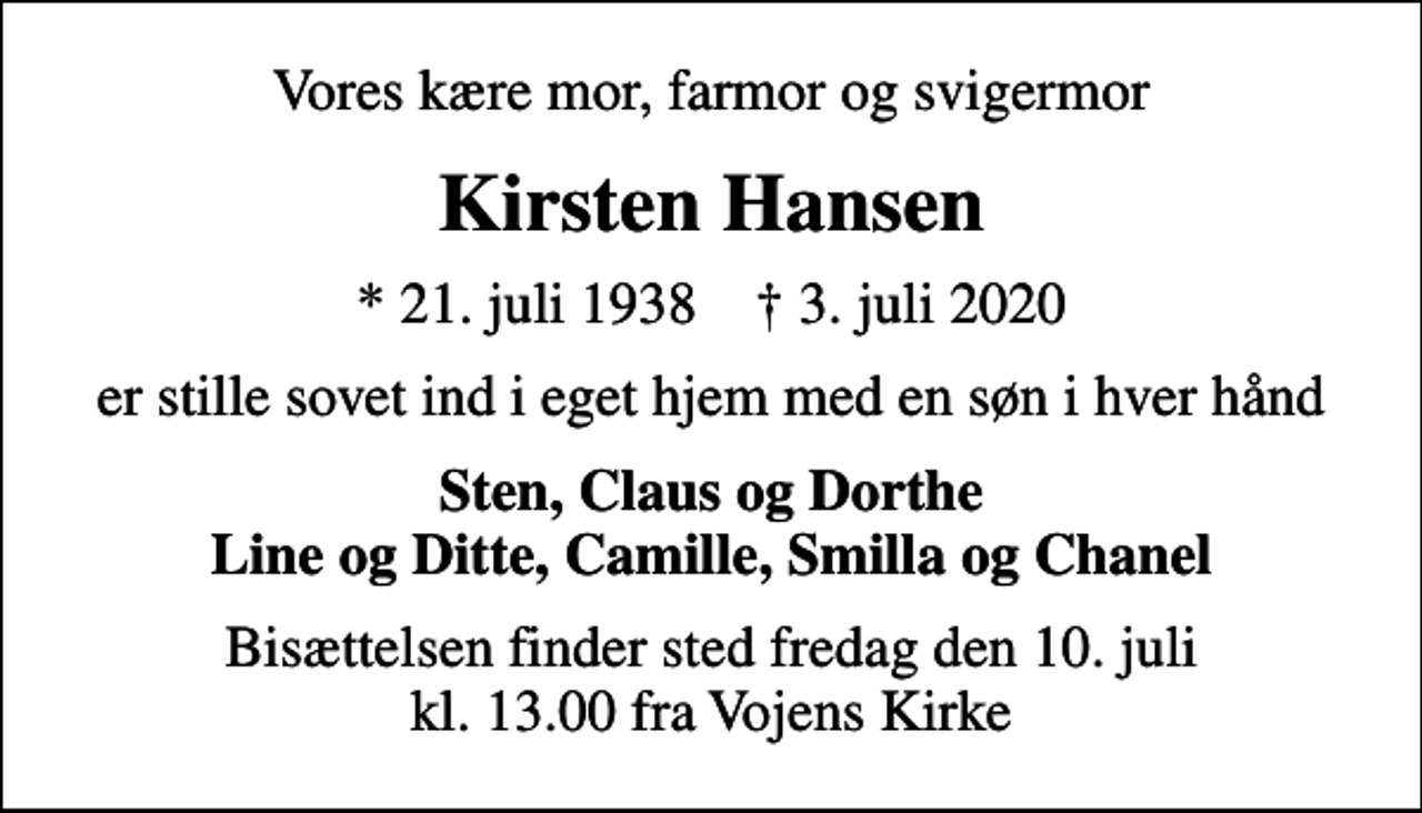 <p>Vores kære mor, farmor og svigermor<br />Kirsten Hansen<br />* 21. juli 1938 ✝ 3. juli 2020<br />er stille sovet ind i eget hjem med en søn i hver hånd<br />Sten, Claus og Dorthe Line og Ditte, Camille, Smilla og Chanel<br />Bisættelsen finder sted fredag den 10. juli kl. 13.00 fra Vojens Kirke</p>