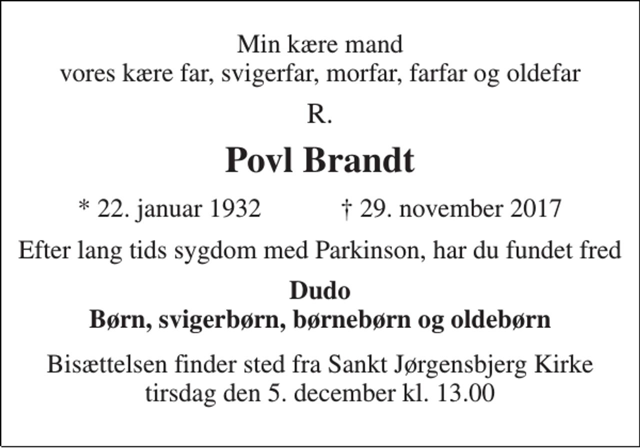 <p>Min kære mand vores kære far, svigerfar, morfar, farfar og oldefar<br />R.<br />Povl Brandt<br />★ 22. januar 1932 ✝ 29. november 2017<br />Efter lang tids sygdom med Parkinson, har du fundet fred<br />Dudo Børn, svigerbørn, børnebørn og oldebørn<br />Bisættelsen finder sted fra Sankt Jørgensbjerg Kirke tirsdag den 5. december kl. 13.00</p>
