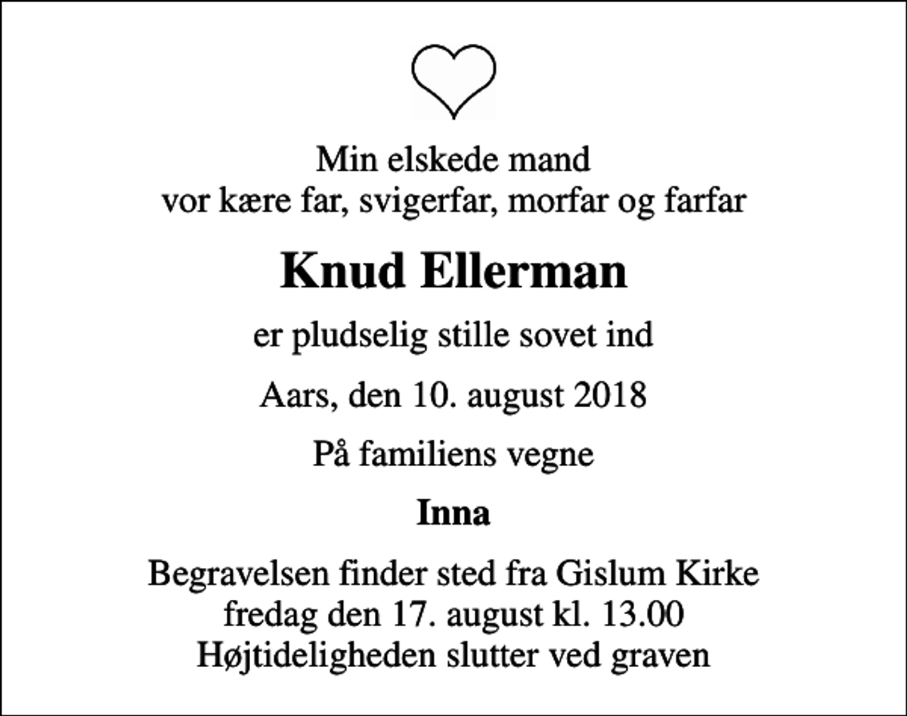 <p>Min elskede mand vor kære far, svigerfar, morfar og farfar<br />Knud Ellerman<br />er pludselig stille sovet ind<br />Aars, den 10. august 2018<br />På familiens vegne<br />Inna<br />Begravelsen finder sted fra Gislum Kirke fredag den 17. august kl. 13.00 Højtideligheden slutter ved graven</p>