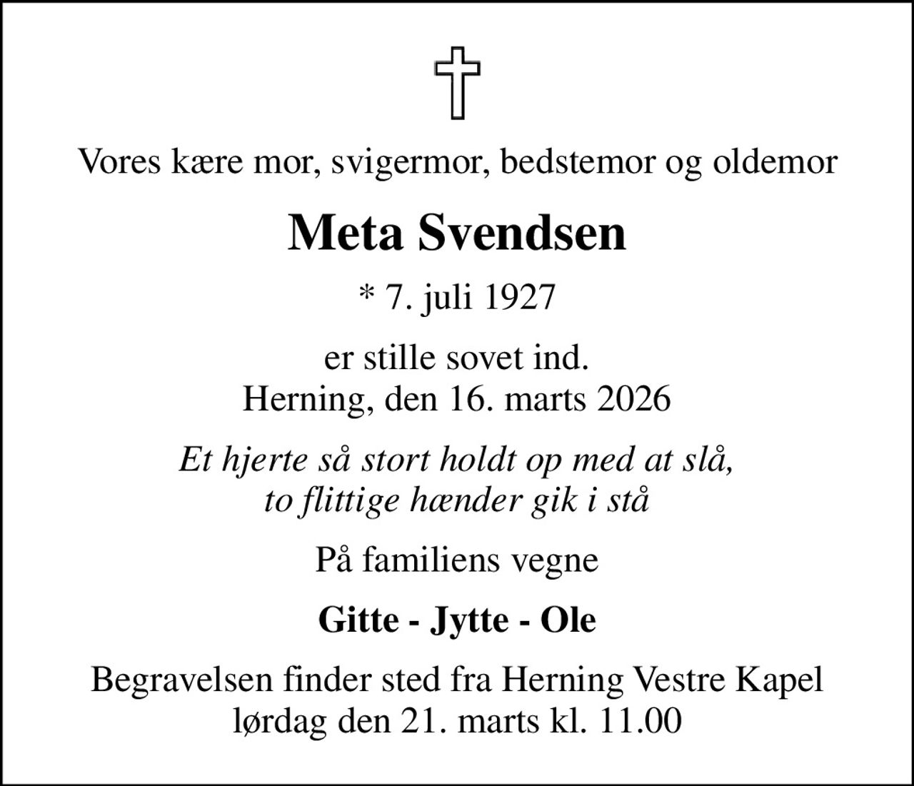 Vores kære mor, svigermor, bedstemor og oldemor
Meta Svendsen
* 7. juli 1927
er stille sovet ind. Herning, den 16. marts 2026
Et hjerte så stort holdt op med at slå, to flittige hænder gik i stå
På familiens vegne
Gitte - Jytte - Ole
Begravelsen finder sted fra Herning Vestre Kapel  lørdag den 21. marts kl. 11.00