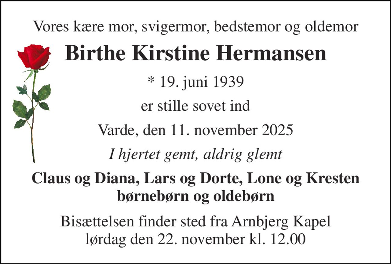 Vores kære mor, svigermor, bedstemor og oldemor 
Birthe Kirstine Hermansen 
* 19. juni 1939 
er stille sovet ind 
Varde, den 11. november 2025 
I hjertet gemt, aldrig glemt 
Claus og Diana, Lars og Dorte, Lone og Kresten børnebørn og oldebørn 
Bisættelsen finder sted fra Arnbjerg Kapel lørdag den 22. november kl. 12.00