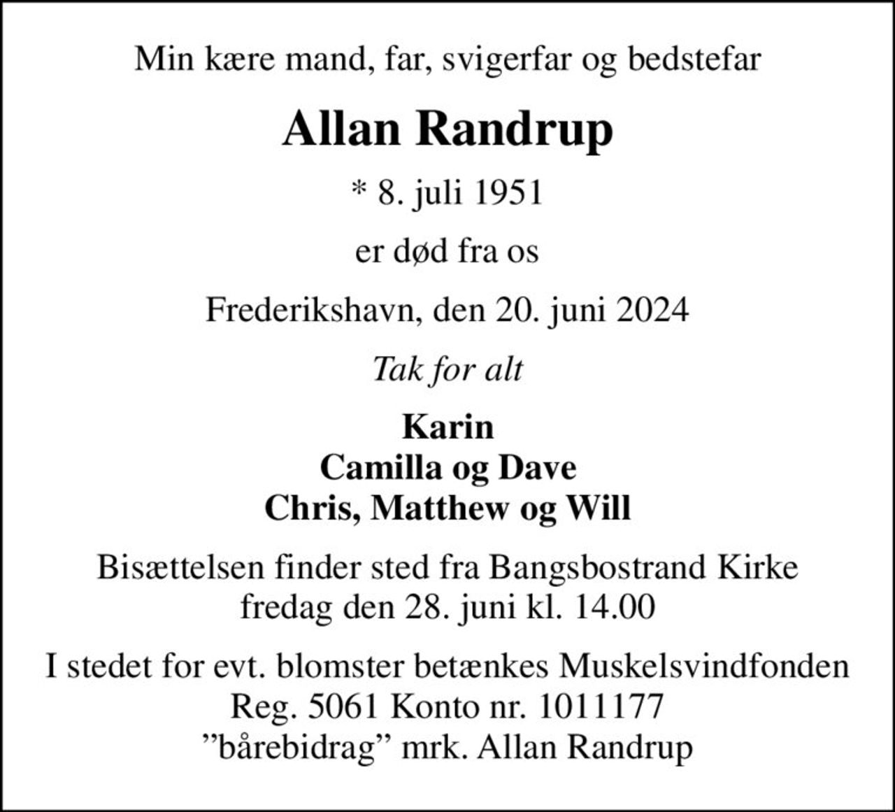 Min kære mand, far, svigerfar og bedstefar
Allan Randrup
* 8. juli 1951
er død fra os
Frederikshavn, den 20. juni 2024
Tak for alt
Karin Camilla og Dave Chris, Matthew og Will
Bisættelsen finder sted fra Bangsbostrand Kirke  fredag den 28. juni kl. 14.00 
I stedet for evt. blomster kan man betænke
					Muskelsvindfonden Reg.nr.5061kontonr.1011177mrk. Allan
					Randrup
I stedet for evt. blomster betænkes Muskelsvindfonden Reg. 5061 Konto nr. 1011177 bårebidrag mrk. Allan Randrup
