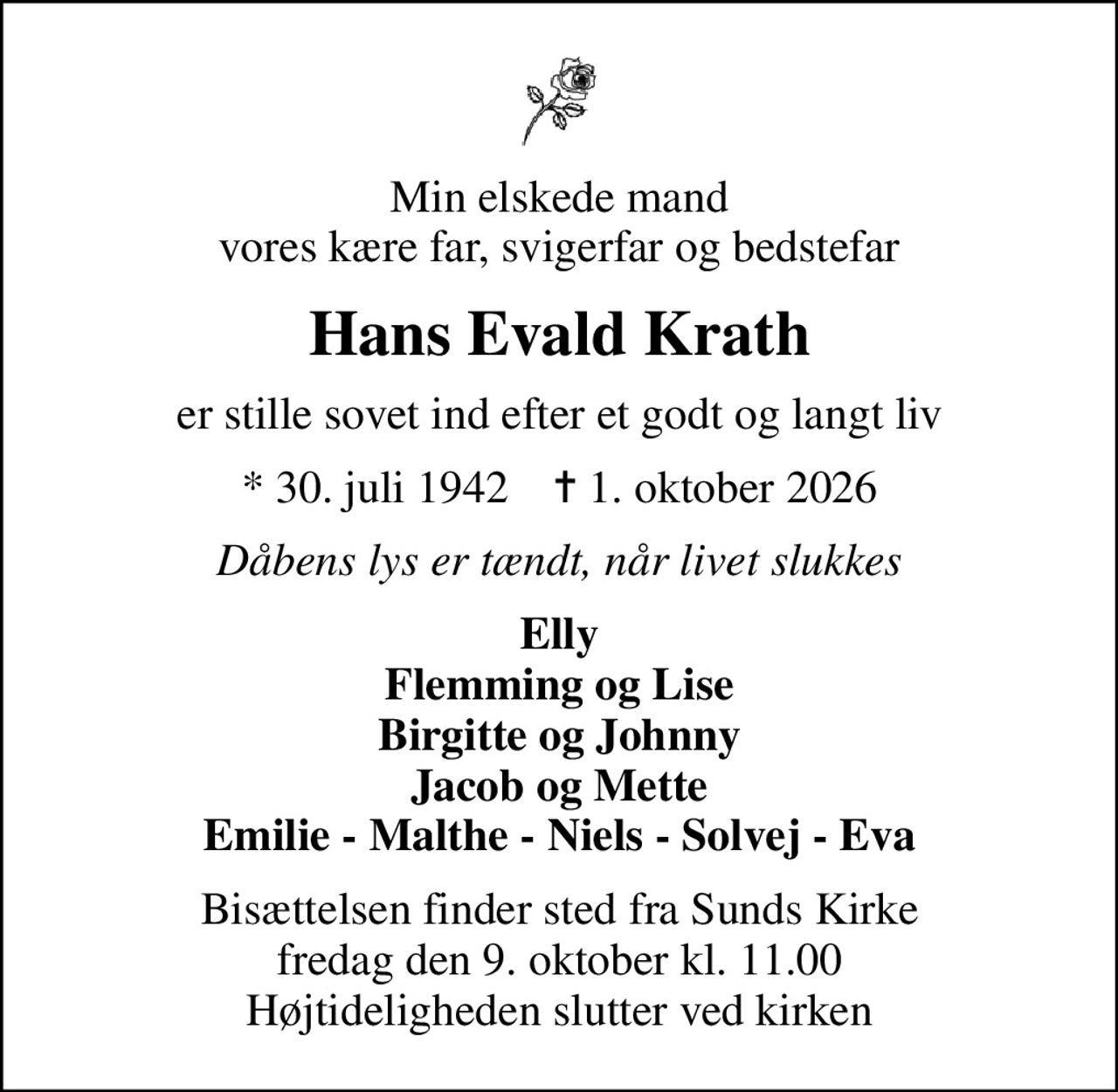 Min elskede mand vores kære far, svigerfar og bedstefar
Hans Evald Krath
er stille sovet ind efter et godt og langt liv
* 30. juli 1942    ✝ 1. oktober 2026
Dåbens lys er tændt, når livet slukkes
Elly Flemming og Lise Birgitte og Johnny Jacob og Mette Emilie - Malthe - Niels - Solvej - Eva
Bisættelsen finder sted fra Sunds Kirke  fredag den 9. oktober kl. 11.00  Højtideligheden slutter ved kirken