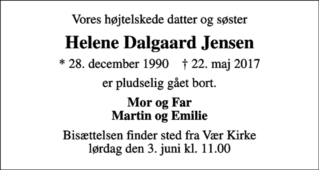 <p>Vores højtelskede datter og søster<br />Helene Dalgaard Jensen<br />* 28. december 1990 ✝ 22. maj 2017<br />er pludselig gået bort.<br />Mor og Far Martin og Emilie<br />Bisættelsen finder sted fra Vær Kirke lørdag den 3. juni kl. 11.00</p>