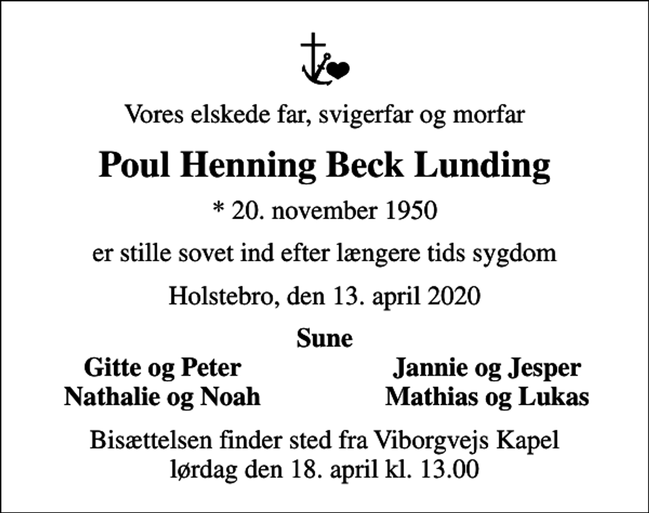 <p>Vores elskede far, svigerfar og morfar<br />Poul Henning Beck Lunding<br />* 20. november 1950<br />er stille sovet ind efter længere tids sygdom<br />Holstebro, den 13. april 2020<br />Sune<br />Gitte og Peter<br />Jannie og Jesper<br />Nathalie og Noah<br />Mathias og Lukas<br />Bisættelsen finder sted fra Viborgvejs Kapel lørdag den 18. april kl. 13.00</p>