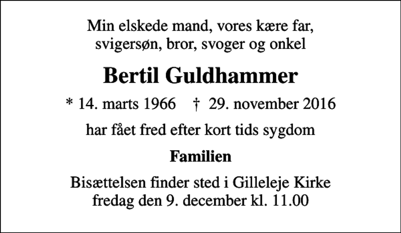 <p>Min elskede mand, vores kære far, svigersøn, bror, svoger og onkel<br />Bertil Guldhammer<br />* 14. marts 1966 ✝ 29. november 2016<br />har fået fred efter kort tids sygdom<br />Familien<br />Bisættelsen finder sted i Gilleleje Kirke fredag den 9. december kl. 11.00</p>