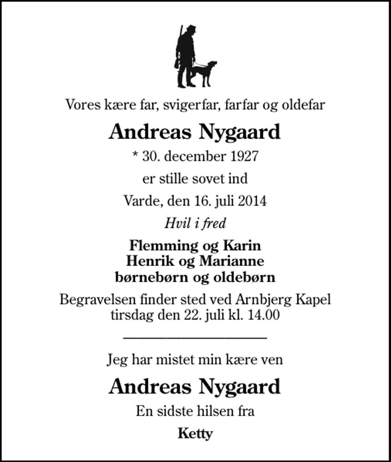 <p>Vores kære far, svigerfar, farfar og oldefar<br />Andreas Nygaard<br />* 30. december 1927<br />er stille sovet ind<br />Varde, den 16. juli 2014<br />Hvil i fred<br />Flemming og Karin Henrik og Marianne børnebørn og oldebørn<br />Begravelsen finder sted ved Arnbjerg Kapel tirsdag den 22. juli kl. 14.00<br />Jeg har mistet min kære ven<br />Andreas Nygaard<br />En sidste hilsen fra<br />Ketty</p>