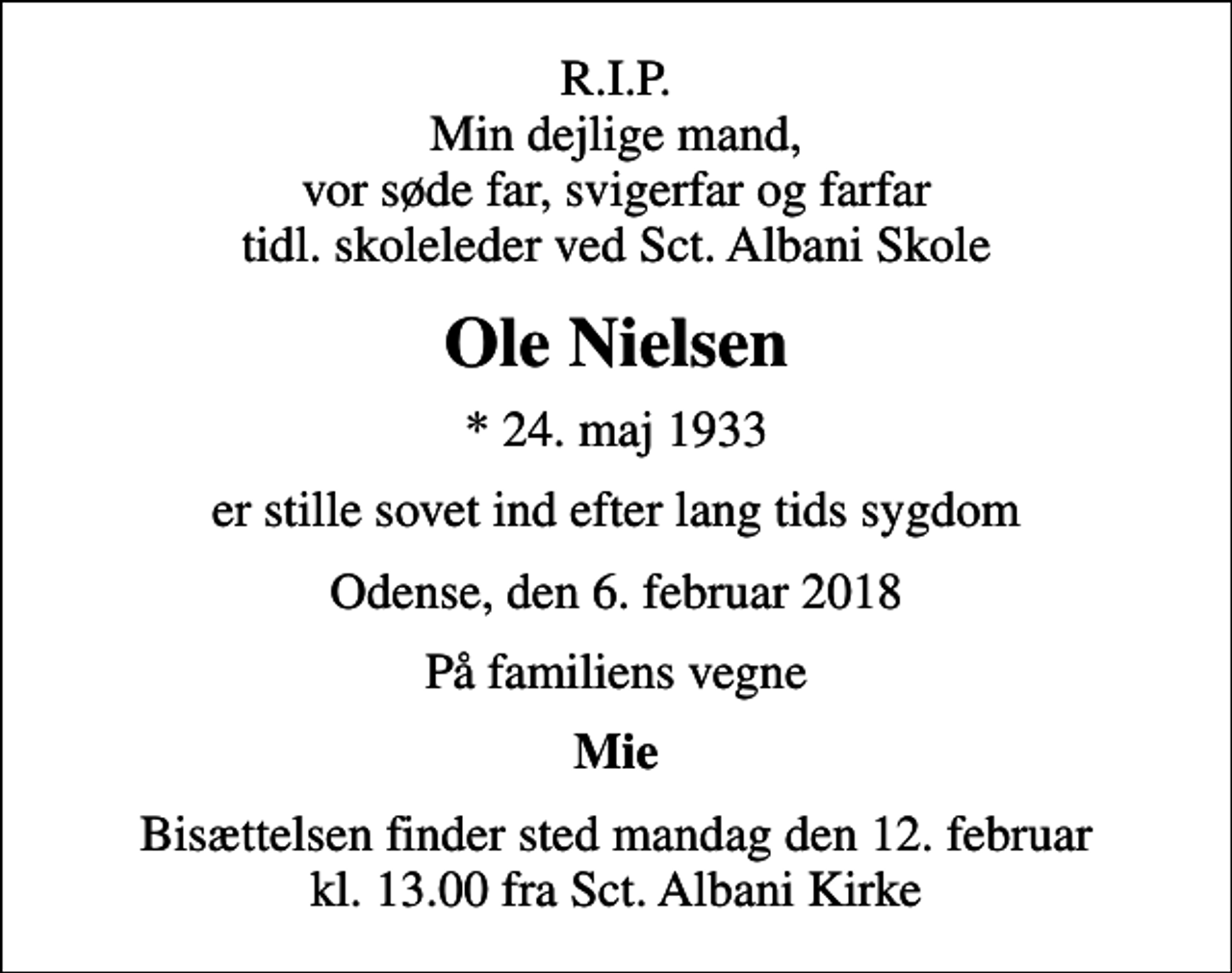<p>R.I.P. Min dejlige mand, vor søde far, svigerfar og farfar tidl. skoleleder ved Sct. Albani Skole<br />Ole Nielsen<br />* 24. maj 1933<br />er stille sovet ind efter lang tids sygdom<br />Odense, den 6. februar 2018<br />På familiens vegne<br />Mie<br />Bisættelsen finder sted mandag den 12. februar kl. 13.00 fra Sct. Albani Kirke</p>