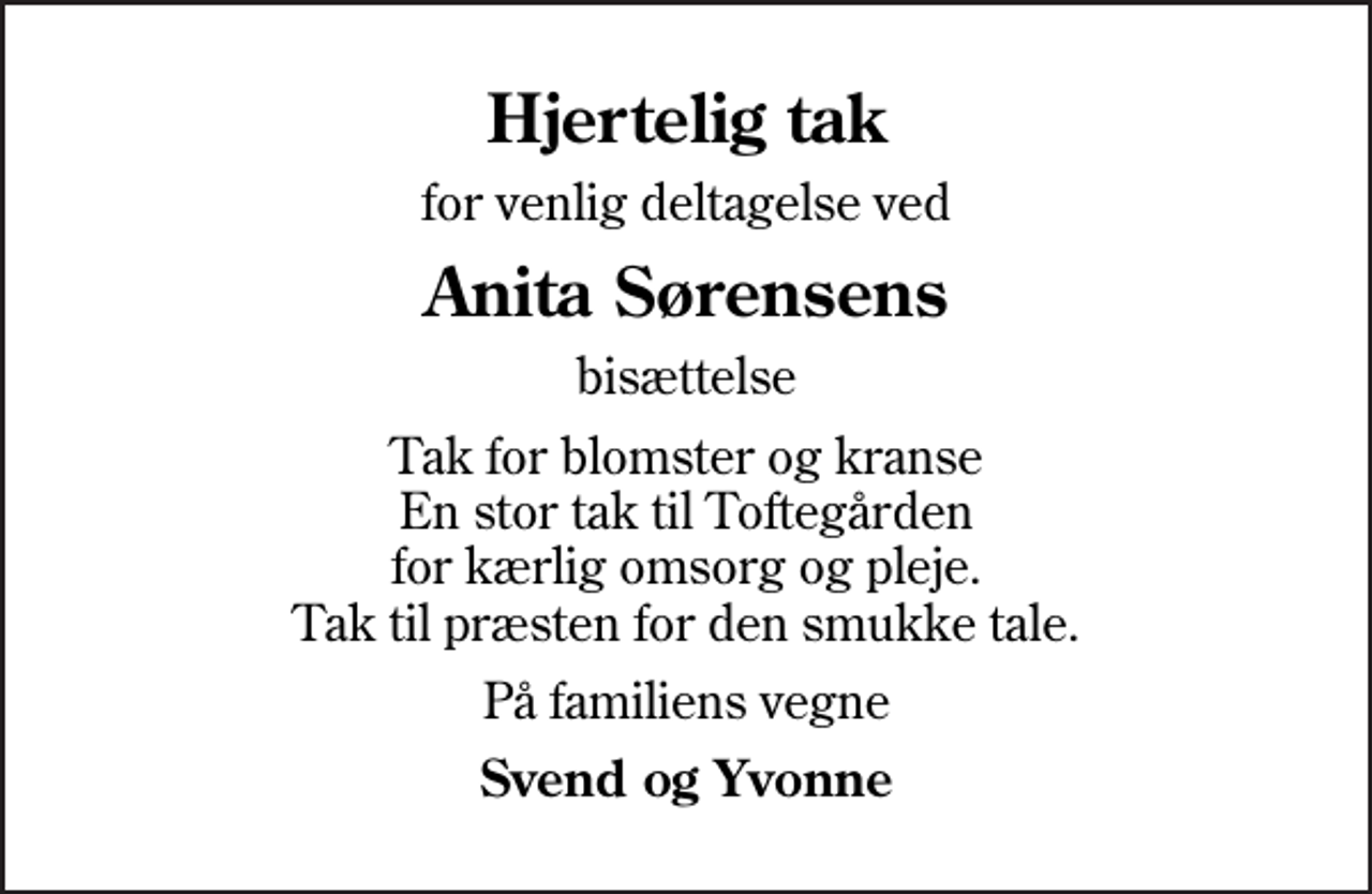 <p>Hjertelig tak<br />for venlig deltagelse ved<br />Anita Sørensens<br />bisættelse<br />Tak for blomster og kranse En stor tak til Toftegården for kærlig omsorg og pleje. Tak til præsten for den smukke tale.<br />På familiens vegne<br />Svend og Yvonne</p>