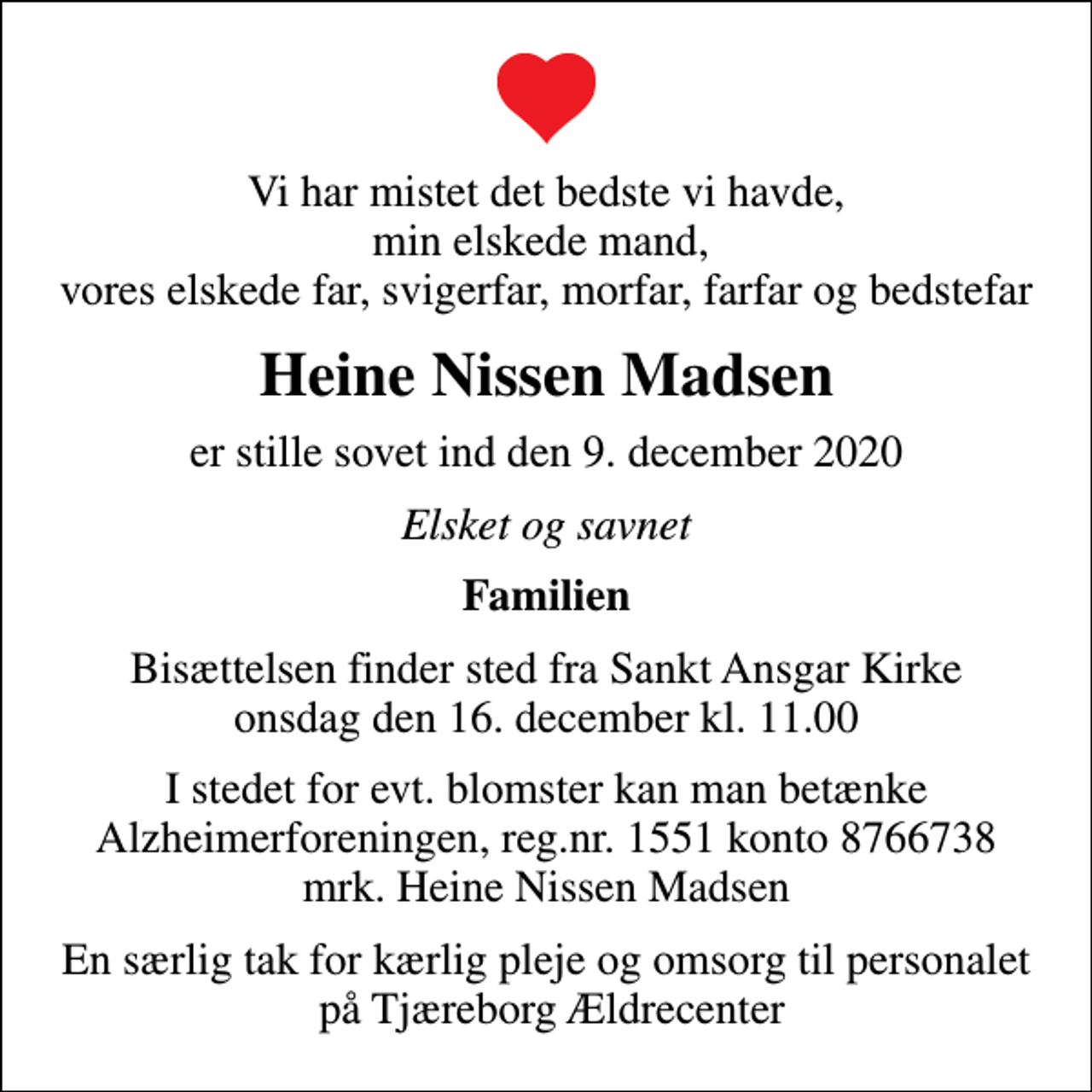 <p>Vi har mistet det bedste vi havde, min elskede mand, vores elskede far, svigerfar, morfar, farfar og bedstefar<br />Heine Nissen Madsen<br />er stille sovet ind den 9. december 2020<br />Elsket og savnet<br />Familien<br />Bisættelsen finder sted fra Sankt Ansgar Kirke onsdag den 16. december kl. 11.00<br />I stedet for evt. blomster kan man betænke<br />Alzheimerforeningen reg.nr.1551konto8766738mrk. Heine Nissen<br />Madsen<br />En særlig tak for kærlig pleje og omsorg til personalet på Tjæreborg Ældrecenter</p>