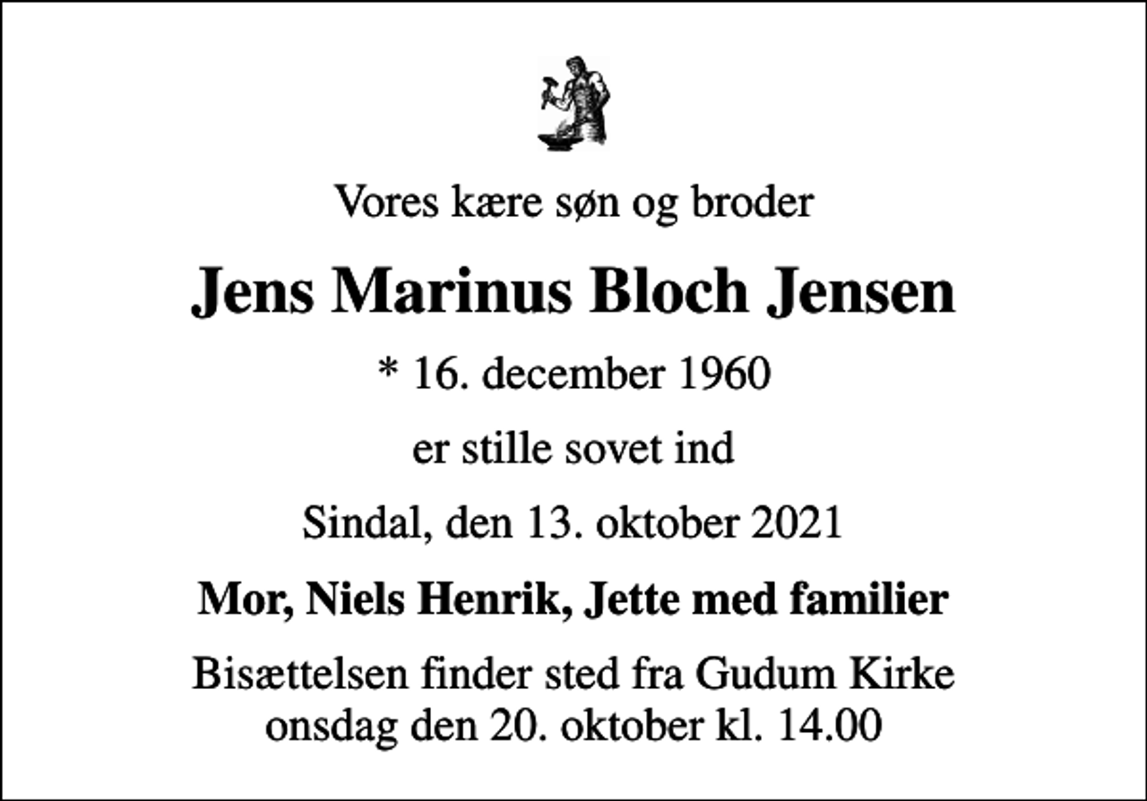 <p>Vores kære søn og broder<br />Jens Marinus Bloch Jensen<br />* 16. december 1960<br />er stille sovet ind<br />Sindal, den 13. oktober 2021<br />Mor, Niels Henrik, Jette med familier<br />Bisættelsen finder sted fra Gudum Kirke onsdag den 20. oktober kl. 14.00</p>