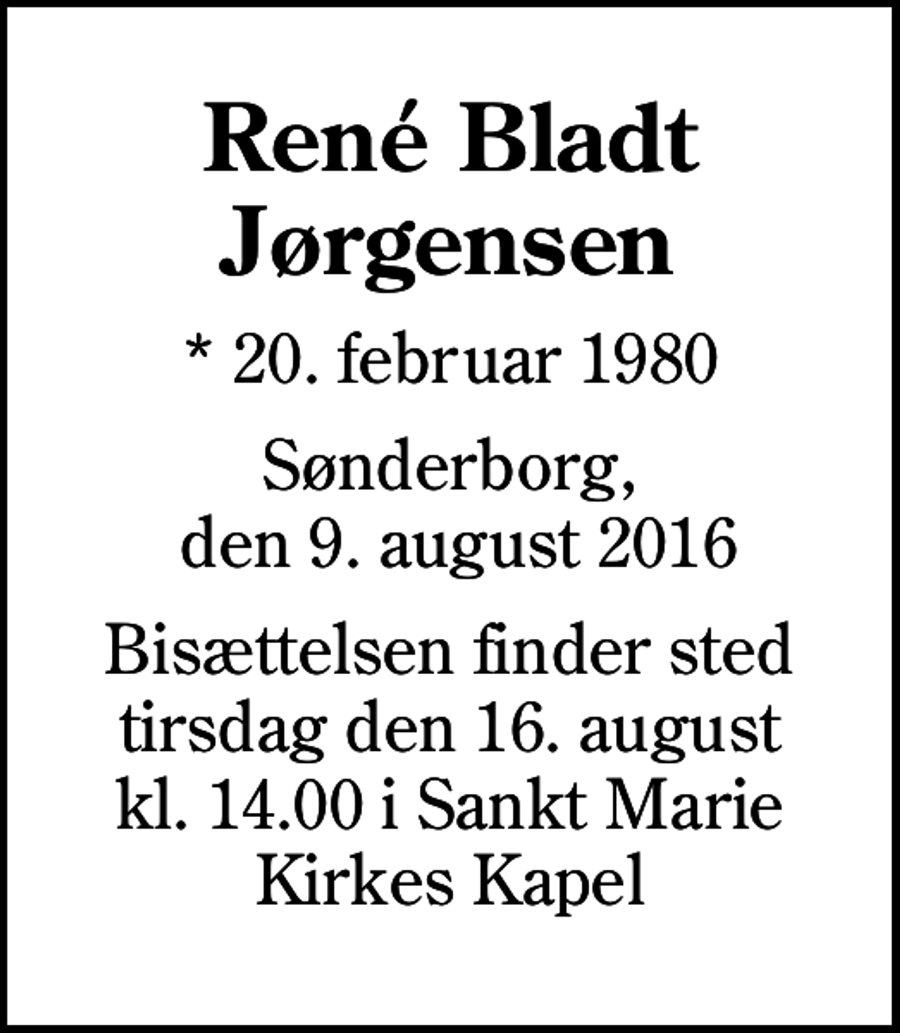 <p>René Bladt Jørgensen<br />* 20. februar 1980<br />Sønderborg, den 9. august 2016<br />Bisættelsen finder sted tirsdag den 16. august kl. 14.00 i Sankt Marie Kirkes Kapel</p>