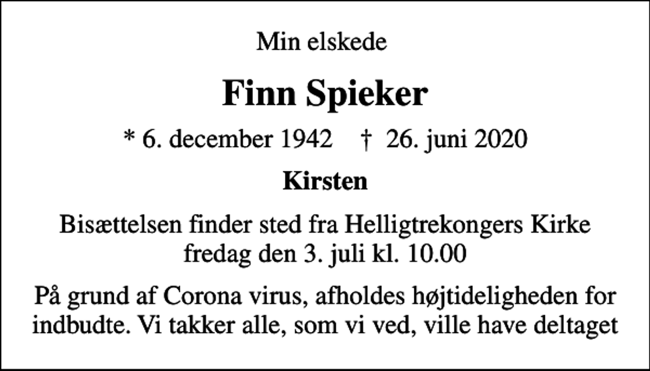 <p>Min elskede<br />Finn Spieker<br />* 6. december 1942 ✝ 26. juni 2020<br />Kirsten<br />Bisættelsen finder sted fra Helligtrekongers Kirke fredag den 3. juli kl. 10.00<br />På grund af Corona virus, afholdes højtideligheden for indbudte. Vi takker alle, som vi ved, ville have deltaget</p>