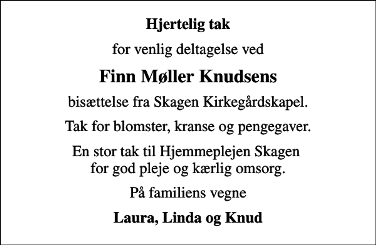 <p>Hjertelig tak<br />for venlig deltagelse ved<br />Finn Møller Knudsens<br />bisættelse fra Skagen Kirkegårdskapel.<br />Tak for blomster, kranse og pengegaver.<br />En stor tak til Hjemmeplejen Skagen for god pleje og kærlig omsorg.<br />På familiens vegne<br />Laura, Linda og Knud</p>