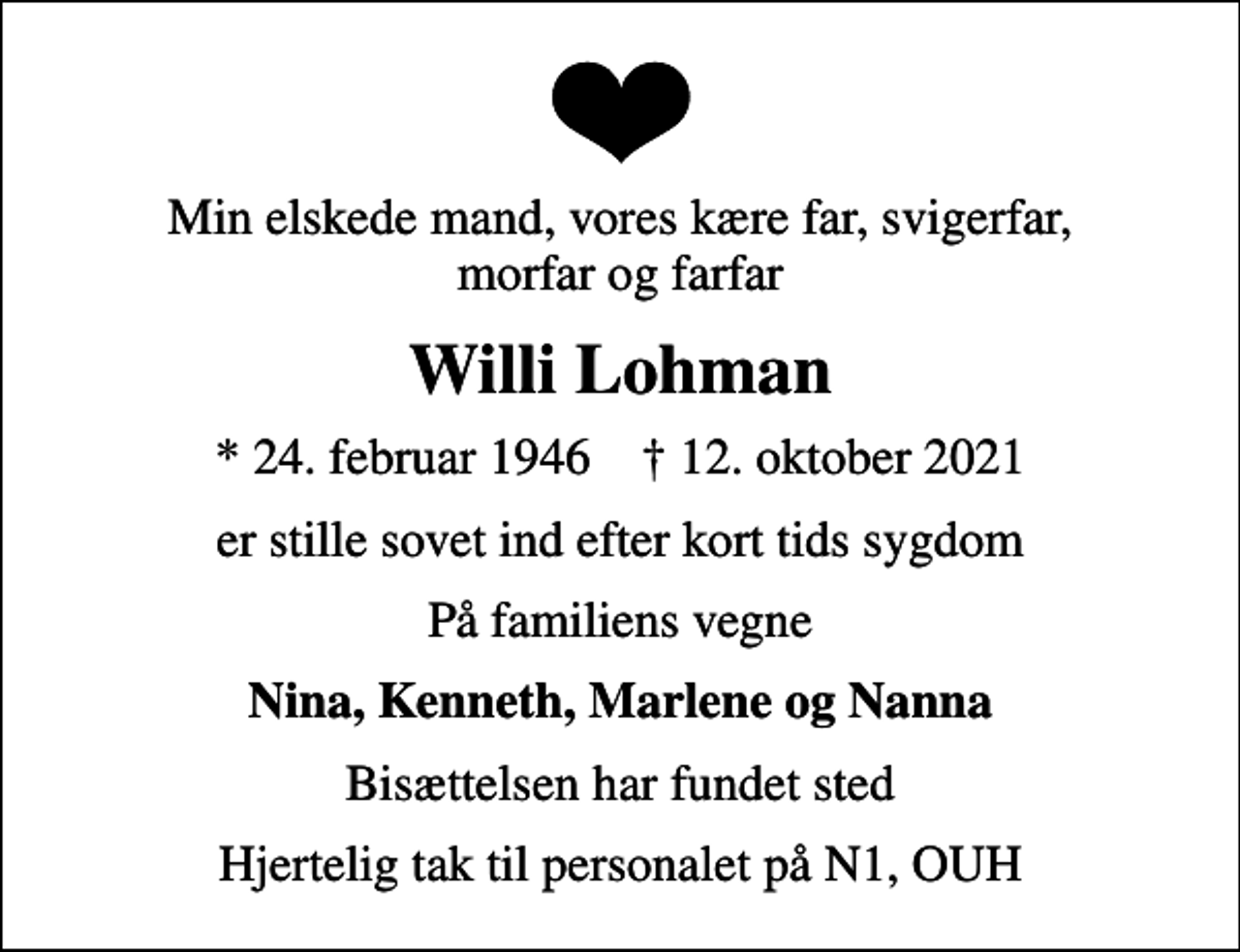 <p>Min elskede mand, vores kære far, svigerfar, morfar og farfar<br />Willi Lohman<br />* 24. februar 1946 ✝ 12. oktober 2021<br />er stille sovet ind efter kort tids sygdom<br />På familiens vegne<br />Nina, Kenneth, Marlene og Nanna<br />Bisættelsen har fundet sted<br />Hjertelig tak til personalet på N1, OUH</p>