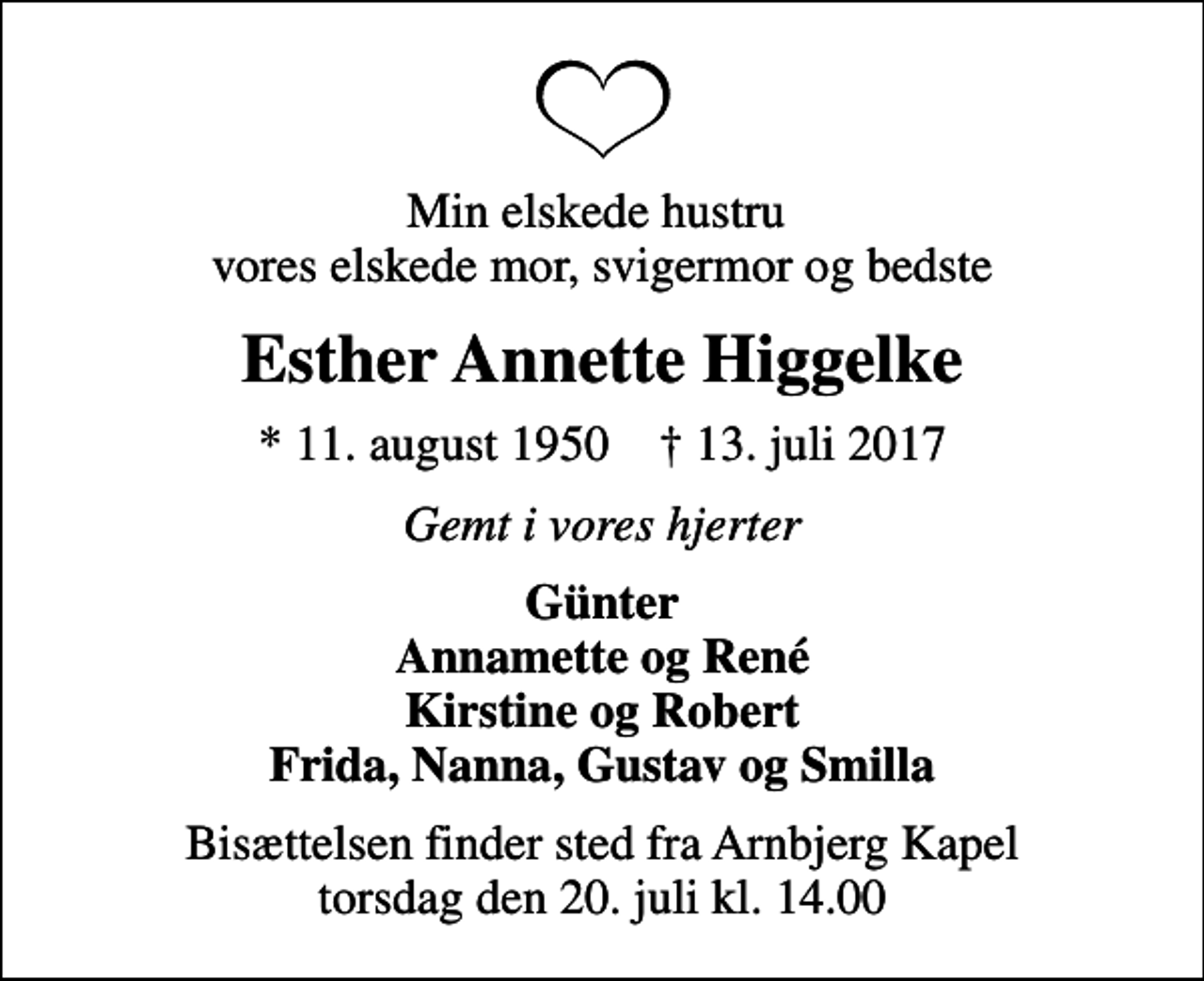 <p>Min elskede hustru vores elskede mor, svigermor og bedste<br />Esther Annette Higgelke<br />* 11. august 1950 ✝ 13. juli 2017<br />Gemt i vores hjerter<br />Günter Annamette og René Kirstine og Robert Frida, Nanna, Gustav og Smilla<br />Bisættelsen finder sted fra Arnbjerg Kapel torsdag den 20. juli kl. 14.00</p>