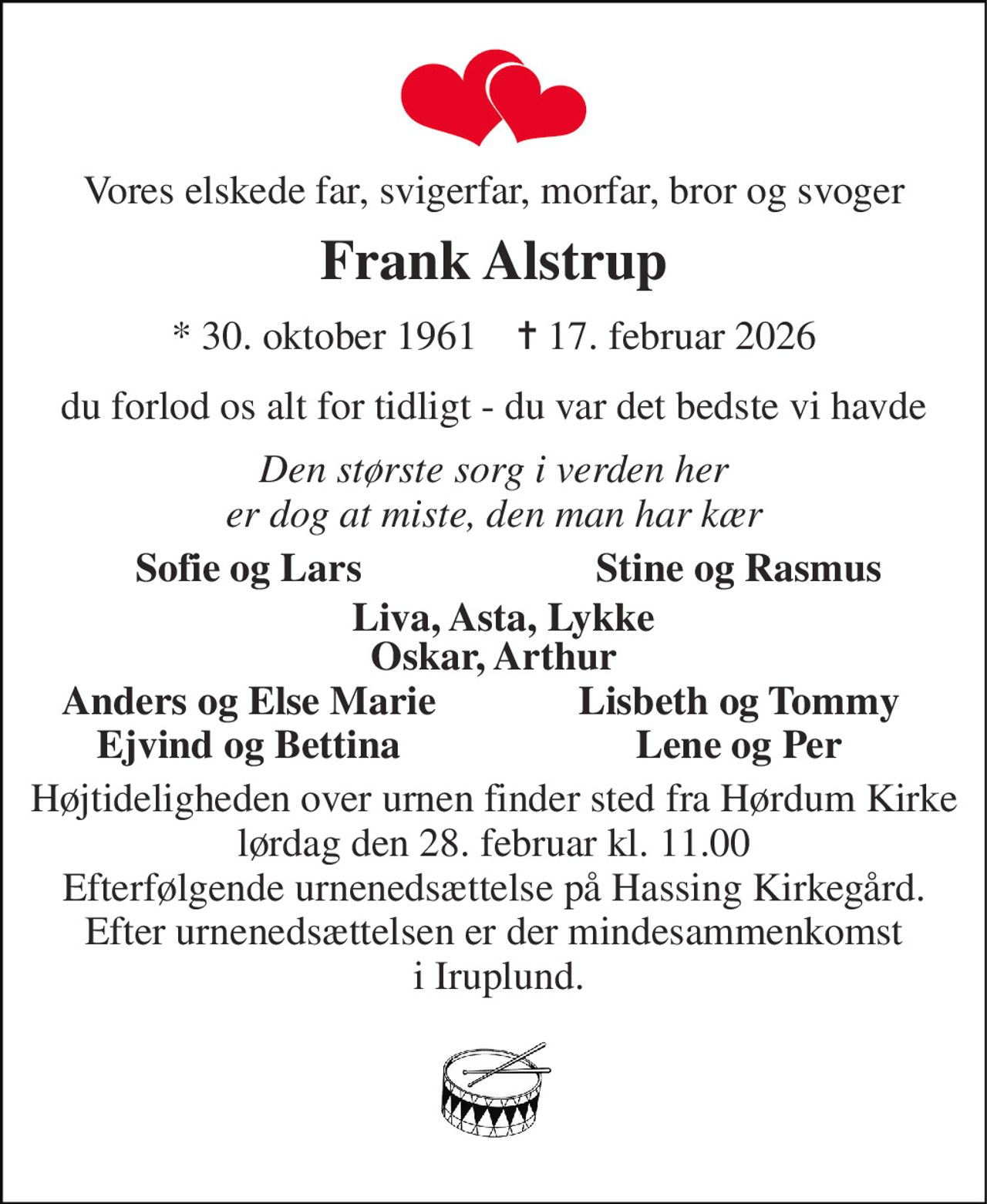 Vores elskede far, svigerfar, morfar, bror og svoger 
Frank Alstrup 
*​ 30. oktober 1961​    ✝​ 17. februar 2026 
du forlod os alt for tidligt - du var det bedste vi havde 
Den største sorg i verden her er dog at miste, den man har kær 
Sofie og Lars 
Stine og Rasmus 
 Oskar, Arthur 
Anders og Else Marie 
Lisbeth og Tommy 
Ejvind og Bettina 
Lene og Per 
Højtideligheden over urnen finder sted fra Hørdum Kirke lørdag den 28. februar kl. 11.00 Efterfølgende urnenedsættelse på Hassing Kirkegård. Efter urnenedsættelsen er der mindesammenkomst  i Iruplund. 
Liva, Asta, Lykke