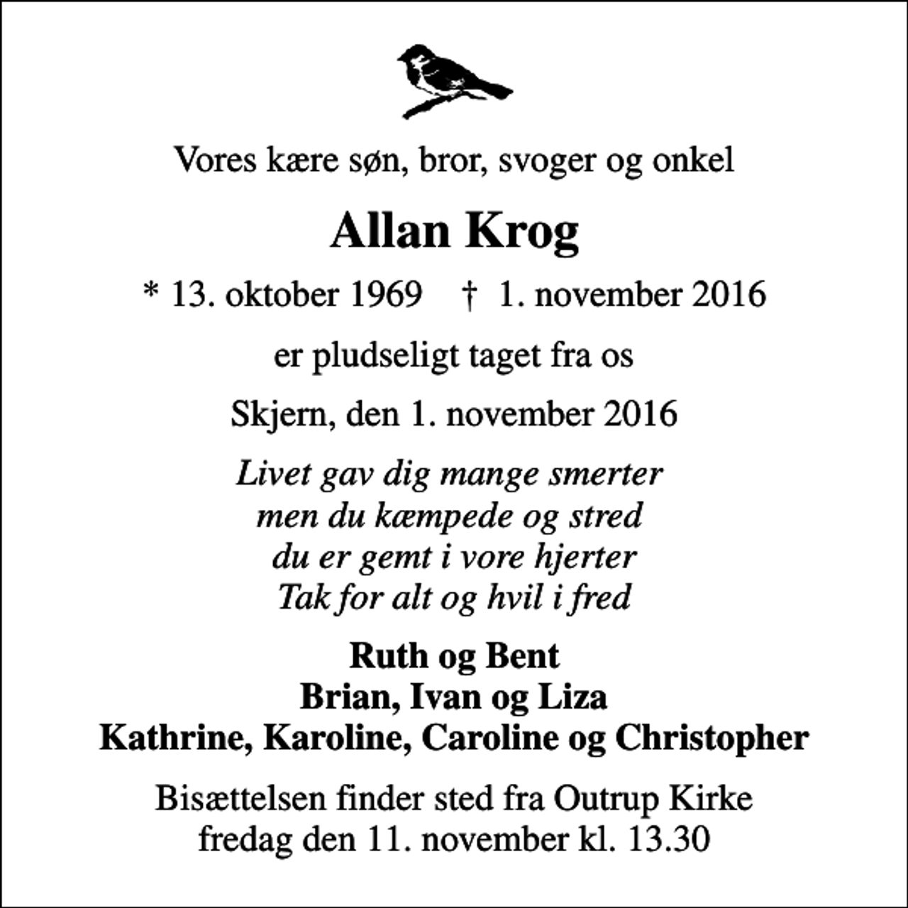 <p>Vores kære søn, bror, svoger og onkel<br />Allan Krog<br />* 13. oktober 1969 ✝ 1. november 2016<br />er pludseligt taget fra os<br />Skjern, den 1. november 2016<br />Livet gav dig mange smerter men du kæmpede og stred du er gemt i vore hjerter Tak for alt og hvil i fred<br />Ruth og Bent Brian, Ivan og Liza Kathrine, Karoline, Caroline og Christopher<br />Bisættelsen finder sted fra Outrup Kirke fredag den 11. november kl. 13.30</p>