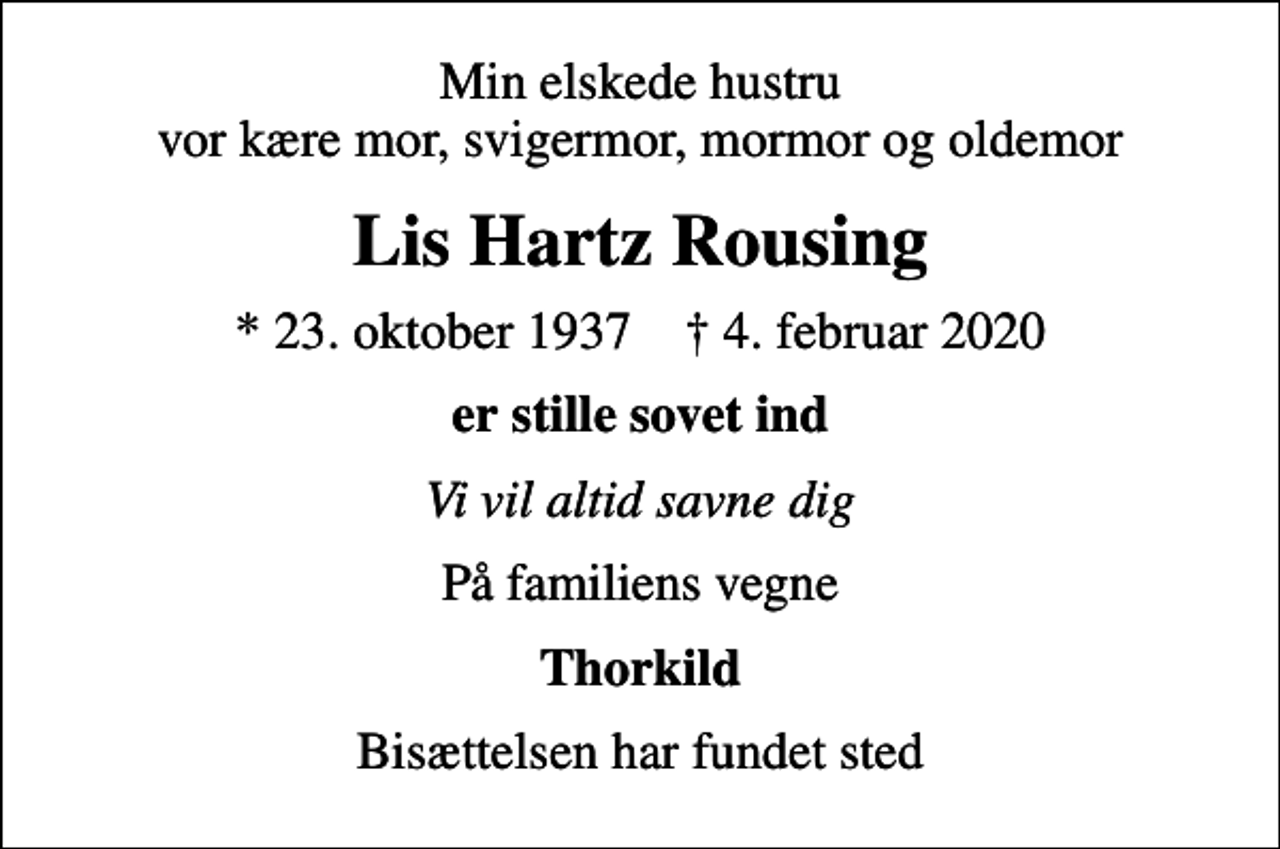 <p>Min elskede hustru vor kære mor, svigermor, mormor og oldemor<br />Lis Hartz Rousing<br />* 23. oktober 1937 ✝ 4. februar 2020<br />er stille sovet ind<br />Vi vil altid savne dig<br />På familiens vegne<br />Thorkild<br />Bisættelsen har fundet sted</p>